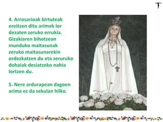 4. Arrosarioak birtuteak
ereitzen ditu arimek lor
dezaten zeruko errukia.
Gizakiaren bihotzean
munduko maitasunak
zeruko maitasunarekin
ordezkatzen du eta zeruruko
dohaiak desiatzeko nahia
lortzen du.

5. Nere ardurapean dagoen
arima ez da sekulan hilko.
 