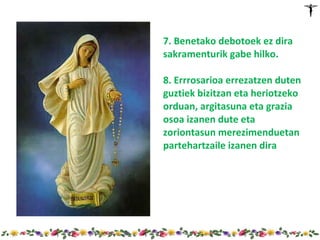 7. Benetako debotoek ez dira
sakramenturik gabe hilko.

8. Errrosarioa errezatzen duten
guztiek bizitzan eta heriotzeko
orduan, argitasuna eta grazia
osoa izanen dute eta
zoriontasun merezimenduetan
partehartzaile izanen dira
 