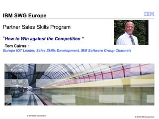 © 2013 IBM Corporation
IBM SWG Europe
Partner Sales Skills Program
“How to Win against the Competition ”
Tom Cairns :
Europe IOT Leader, Sales Skills Development, IBM Software Group Channels
© 2014 IBM Corporation
 