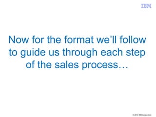 © 2013 IBM Corporation
Now for the format we’ll follow
to guide us through each step
of the sales process…
 