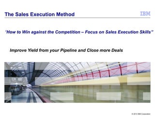 © 2013 IBM Corporation
Improve Yield from your Pipeline and Close more Deals
The Sales Execution Method
“How to Win against the Competition – Focus on Sales Execution Skills”
 