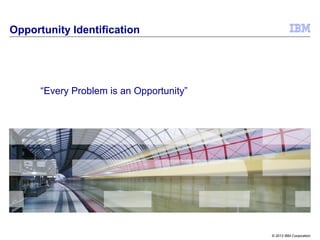© 2013 IBM Corporation
Opportunity Identification
“Every Problem is an Opportunity”
 