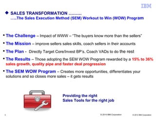 © 2013 IBM Corporation
 SALES TRANSFORMATION ………
…..The Sales Execution Method (SEM) Workout to Win (WOW) Program
 The Challenge – Impact of WWW – “The buyers know more than the sellers”
 The Mission – improve sellers sales skills, coach sellers in their accounts
 The Plan - Directly Target Core/Invest BP’s. Coach VADs to do the rest
 The Results – Those adopting the SEM WOW Program rewarded by a 15% to 36%
sales growth, quality pipe and faster deal progression
 The SEM WOW Program – Creates more opportunities, differentiates your
solutions and so closes more sales – it gets results
3
Providing the right
Sales Tools for the right job
© 2014 IBM Corporation
 