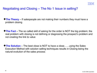 © 2013 IBM Corporation
Negotiating and Closing – The No 1 Issue in selling?
The Theory – If salespeople are not making their numbers they must have a
problem closing
The Fact – The so called skill of asking for the order is NOT the big problem; the
real problem with closing is not defining or diagnosing the prospect’s problem and
not creating the link to value
The Solution – The best close is NOT to have a close……using the Sales
Execution Method with solution selling techniques results in Closing being the
natural evolution of the sales process
40
 