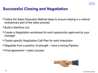 © 2013 IBM Corporation
Successful Closing and Negotiation
 Follow the Sales Execution Method steps to ensure closing is a natural
evolutionary part of the sales process
 Build a Get/Give List
 Create a Negotiation worksheet for each opportunity approved by your
manager
 Create specific Negotiation Call Plan for each interaction
 Negotiate from a position of strength – have a strong Pipeline
 Final agreement = sales success
143
 