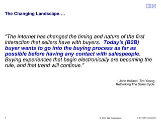 © 2013 IBM Corporation
The Changing Landscape….
"The internet has changed the timing and nature of the first
interaction that sellers have with buyers. Today's (B2B)
buyer wants to go into the buying process as far as
possible before having any contact with salespeople.
Buying experiences that begin electronically are becoming the
rule, and that trend will continue."
- John Holland, Tim Young
Rethinking The Sales Cycle
7 © 2014 IBM Corporation
 