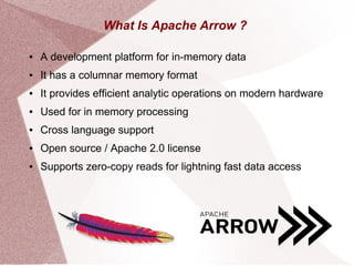 What Is Apache Arrow ?
● A development platform for in-memory data
● It has a columnar memory format
● It provides efficient analytic operations on modern hardware
● Used for in memory processing
● Cross language support
● Open source / Apache 2.0 license
● Supports zero-copy reads for lightning fast data access
 