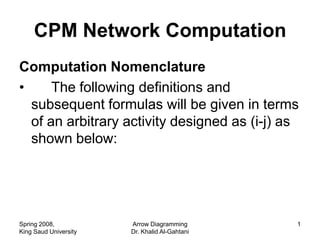 CPM Network Computation
Computation Nomenclature
•     The following definitions and
  subsequent formulas will be given in terms
  of an arbitrary activity designed as (i-j) as
  shown below:




Spring 2008,           Arrow Diagramming       1
King Saud University   Dr. Khalid Al-Gahtani
 