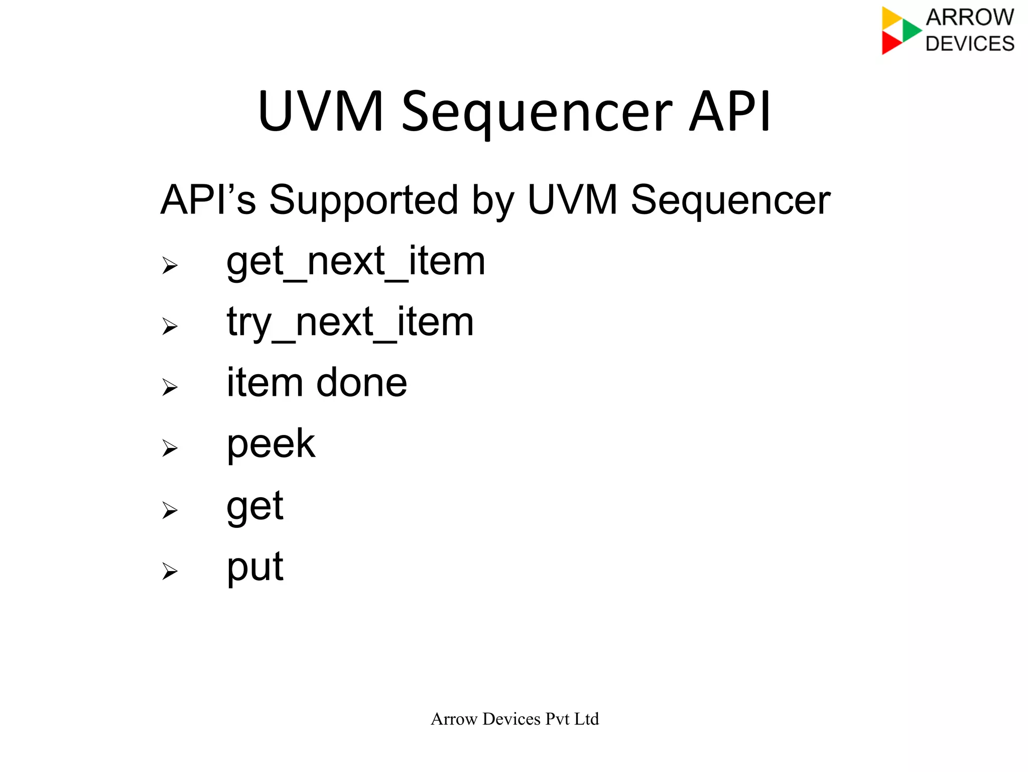  	
  	
  
Arrow Devices Pvt Ltd
UVM	
  Sequencer	
  API	
  
API’s Supported by UVM Sequencer
Ø  get_next_item
Ø  try_next_item
Ø  item done
Ø  peek
Ø  get
Ø  put
 