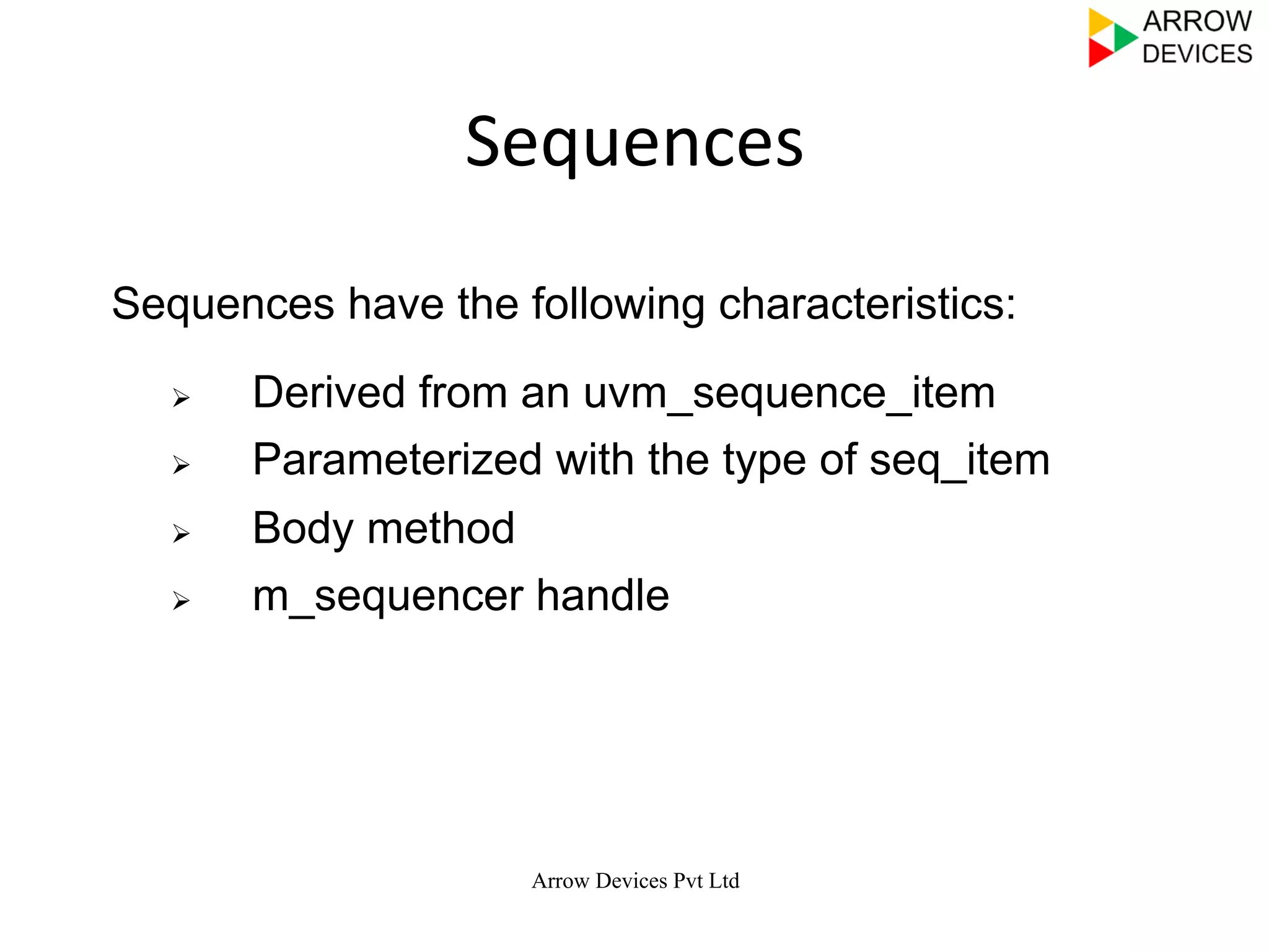  
	
  
	
  
Arrow Devices Pvt Ltd
Sequences	
  
Ø  Derived from an uvm_sequence_item
Ø  Parameterized with the type of seq_item
Ø  Body method
Ø  m_sequencer handle
Sequences have the following characteristics:
 