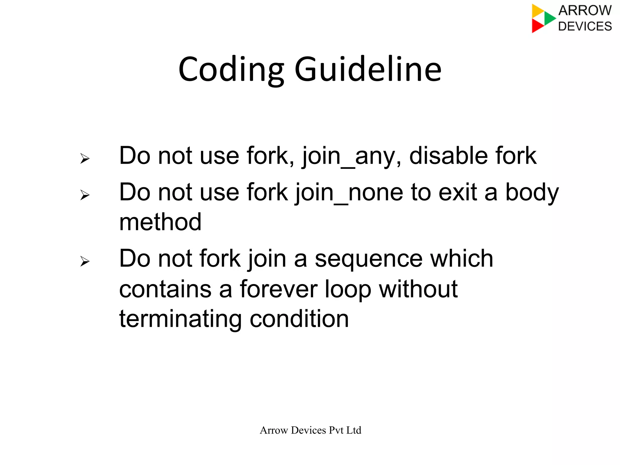 Arrow Devices Pvt Ltd
Coding	
  Guideline	
  
Ø  Do not use fork, join_any, disable fork
Ø  Do not use fork join_none to exit a body
method
Ø  Do not fork join a sequence which
contains a forever loop without
terminating condition
 