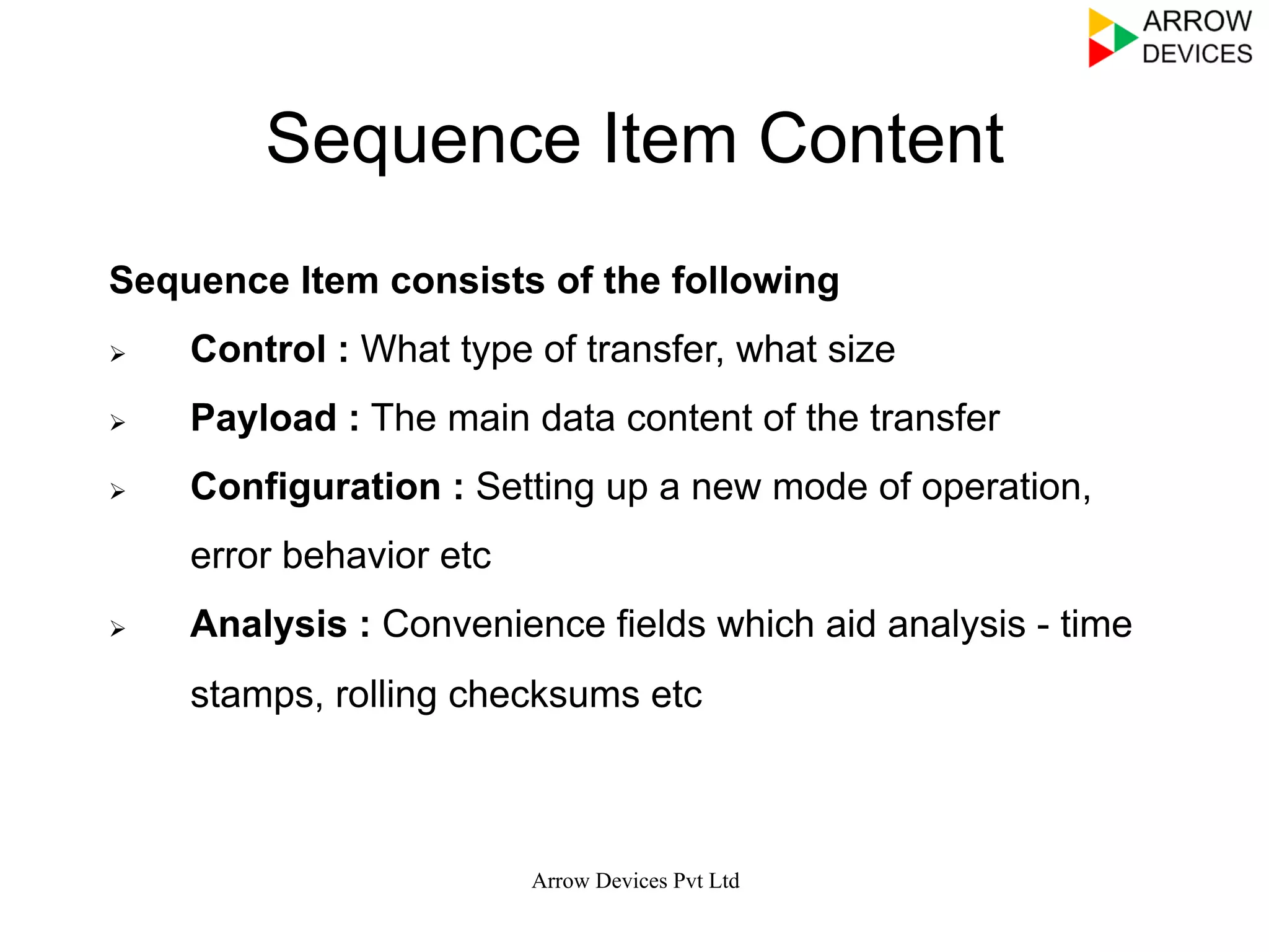 Sequence Item Content
Sequence Item consists of the following
Ø  Control : What type of transfer, what size
Ø  Payload : The main data content of the transfer
Ø  Configuration : Setting up a new mode of operation,
error behavior etc
Ø  Analysis : Convenience fields which aid analysis - time
stamps, rolling checksums etc
Arrow Devices Pvt Ltd
 