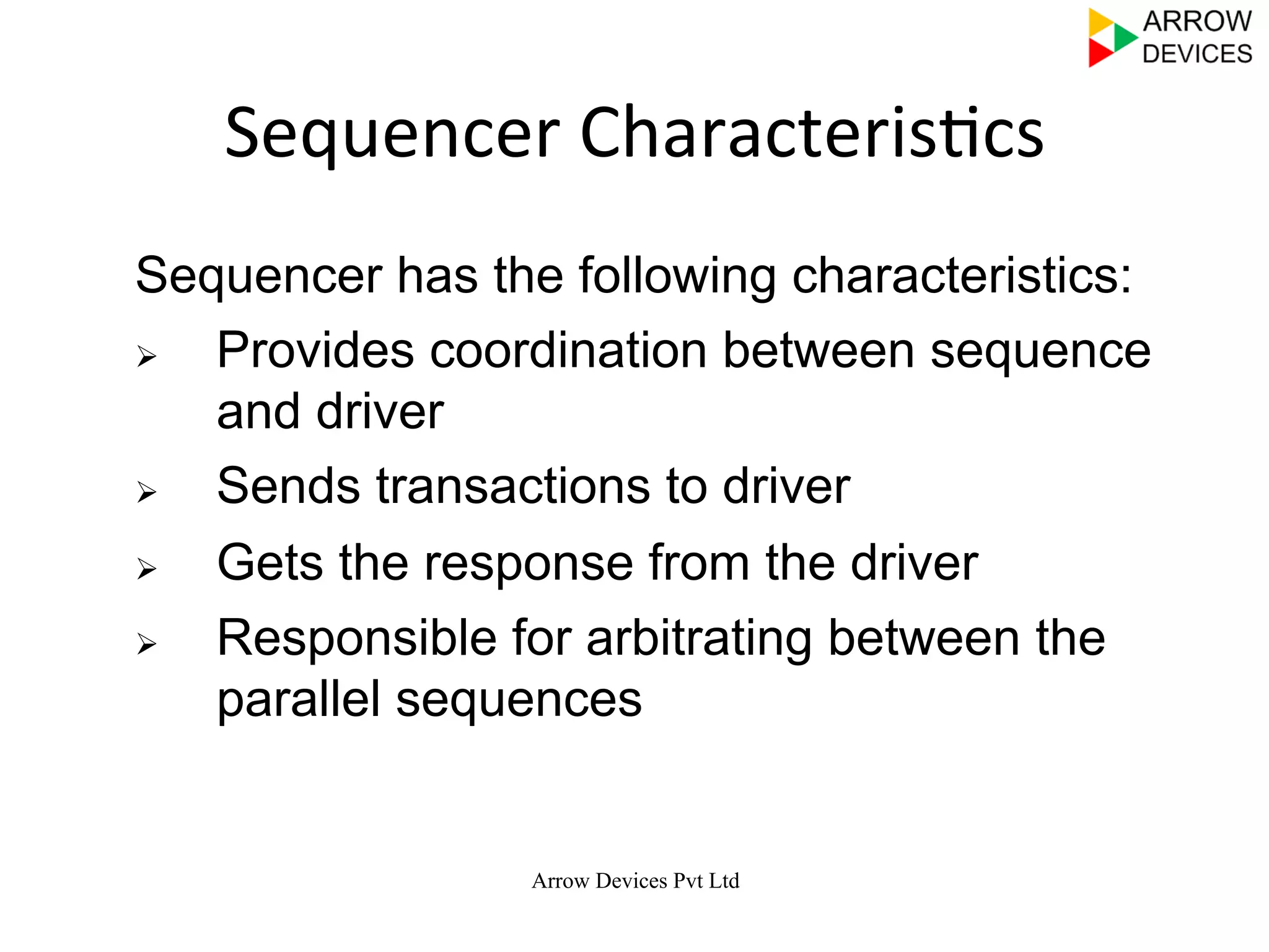 Arrow Devices Pvt Ltd
Sequencer	
  Characteris7cs	
  
Sequencer has the following characteristics:
Ø  Provides coordination between sequence
and driver
Ø  Sends transactions to driver
Ø  Gets the response from the driver
Ø  Responsible for arbitrating between the
parallel sequences
 