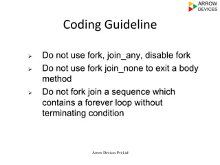 Arrow Devices Pvt Ltd
Coding	
  Guideline	
  
Ø  Do not use fork, join_any, disable fork
Ø  Do not use fork join_none to exit a body
method
Ø  Do not fork join a sequence which
contains a forever loop without
terminating condition
 