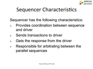 Arrow Devices Pvt Ltd
Sequencer	
  Characteris7cs	
  
Sequencer has the following characteristics:
Ø  Provides coordination between sequence
and driver
Ø  Sends transactions to driver
Ø  Gets the response from the driver
Ø  Responsible for arbitrating between the
parallel sequences
 