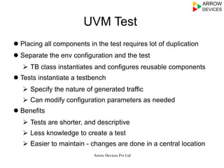 UVM Test
l Placing all components in the test requires lot of duplication
l Separate the env configuration and the test
Ø  TB class instantiates and configures reusable components
l Tests instantiate a testbench
Ø  Specify the nature of generated traffic
Ø  Can modify configuration parameters as needed
l Benefits
Ø  Tests are shorter, and descriptive
Ø  Less knowledge to create a test
Ø  Easier to maintain - changes are done in a central location
Arrow Devices Pvt Ltd
 