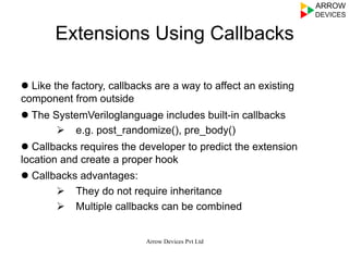 Extensions Using Callbacks
l Like the factory, callbacks are a way to affect an existing
component from outside
l The SystemVeriloglanguage includes built-in callbacks
Ø  e.g. post_randomize(), pre_body()
l Callbacks requires the developer to predict the extension
location and create a proper hook
l Callbacks advantages:
Ø  They do not require inheritance
Ø  Multiple callbacks can be combined
Arrow Devices Pvt Ltd
 