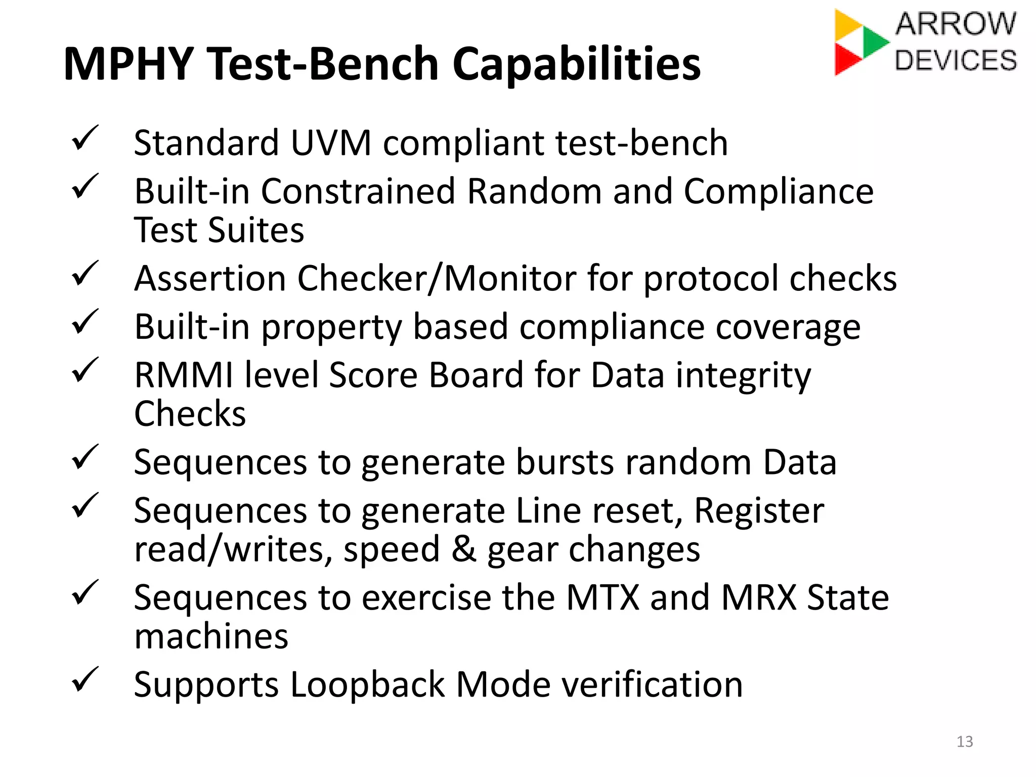 MPHY Test-Bench Capabilities 
 Standard UVM compliant test-bench 
 Built-in Constrained Random and Compliance 
Test Suites 
 Assertion Checker/Monitor for protocol checks 
 Built-in property based compliance coverage 
 RMMI level Score Board for Data integrity 
Checks 
 Sequences to generate bursts random Data 
 Sequences to generate Line reset, Register 
read/writes, speed & gear changes 
 Sequences to exercise the MTX and MRX State 
machines 
 Supports Loopback Mode verification 
13 
 