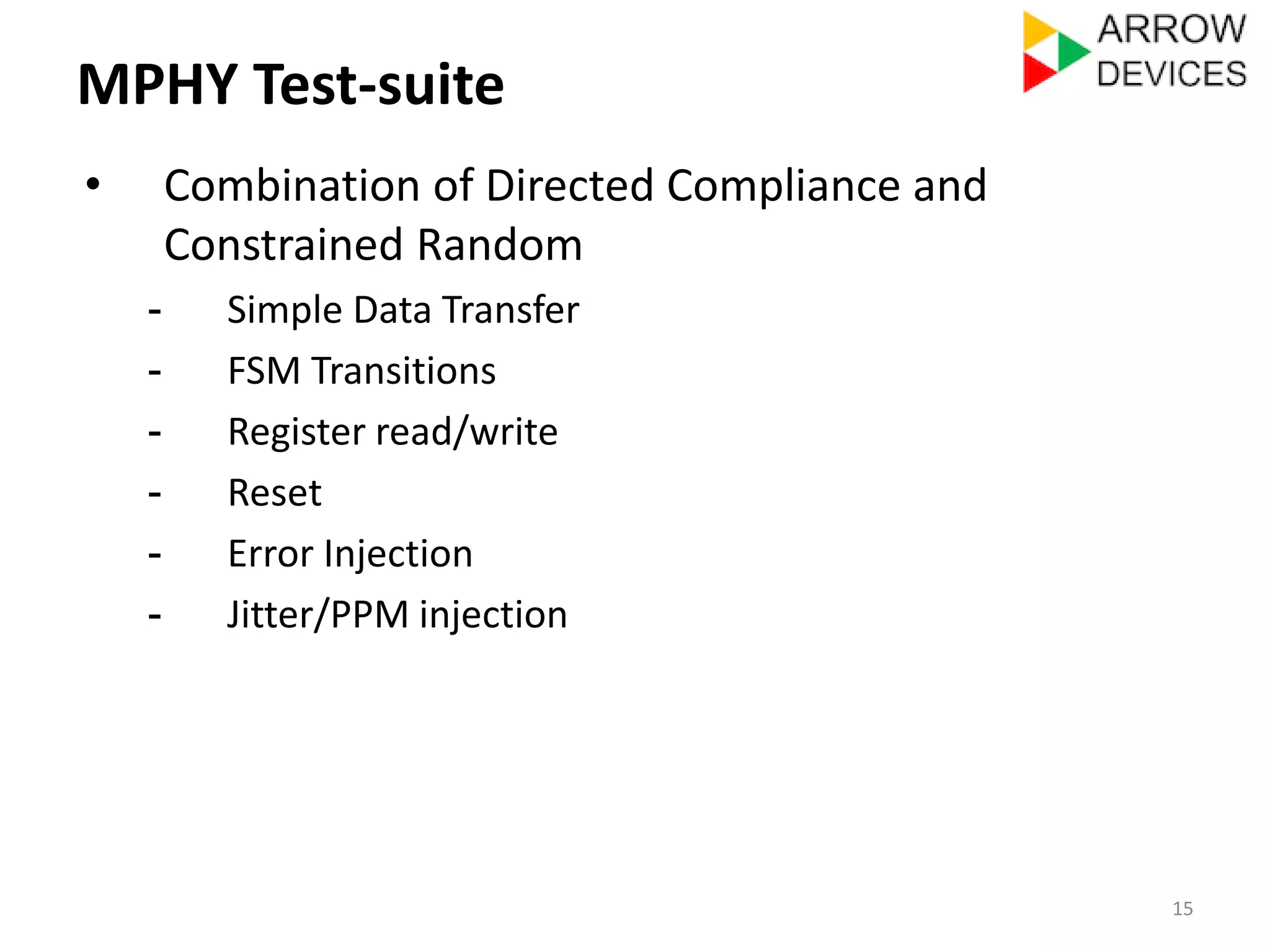 MPHY Test-suite 
• Combination of Directed Compliance and 
Constrained Random 
- Simple Data Transfer 
- FSM Transitions 
- Register read/write 
- Reset 
- Error Injection 
- Jitter/PPM injection 
15 
 