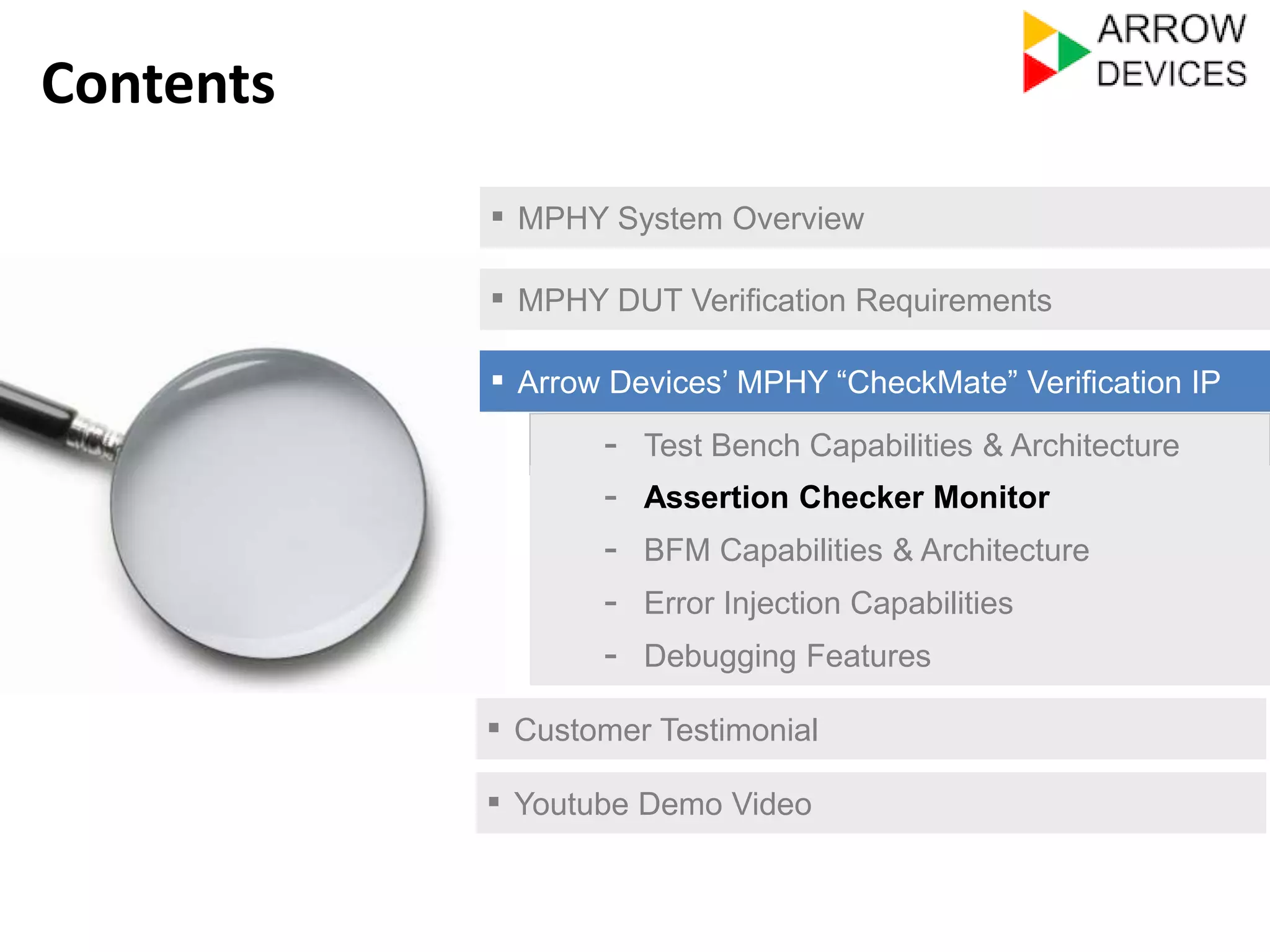 ▪ MPHY System Overview 
▪ MPHY DUT Verification Requirements 
▪ Arrow Devices’ MPHY “CheckMate” Verification IP 
- Test Bench Capabilities & Architecture 
- Assertion Checker Monitor 
- Error Injection Capabilities 
- Debugging Features 
▪ Customer Testimonial 
Contents 
- BFM Capabilities & Architecture 
▪ Youtube Demo Video 
 
