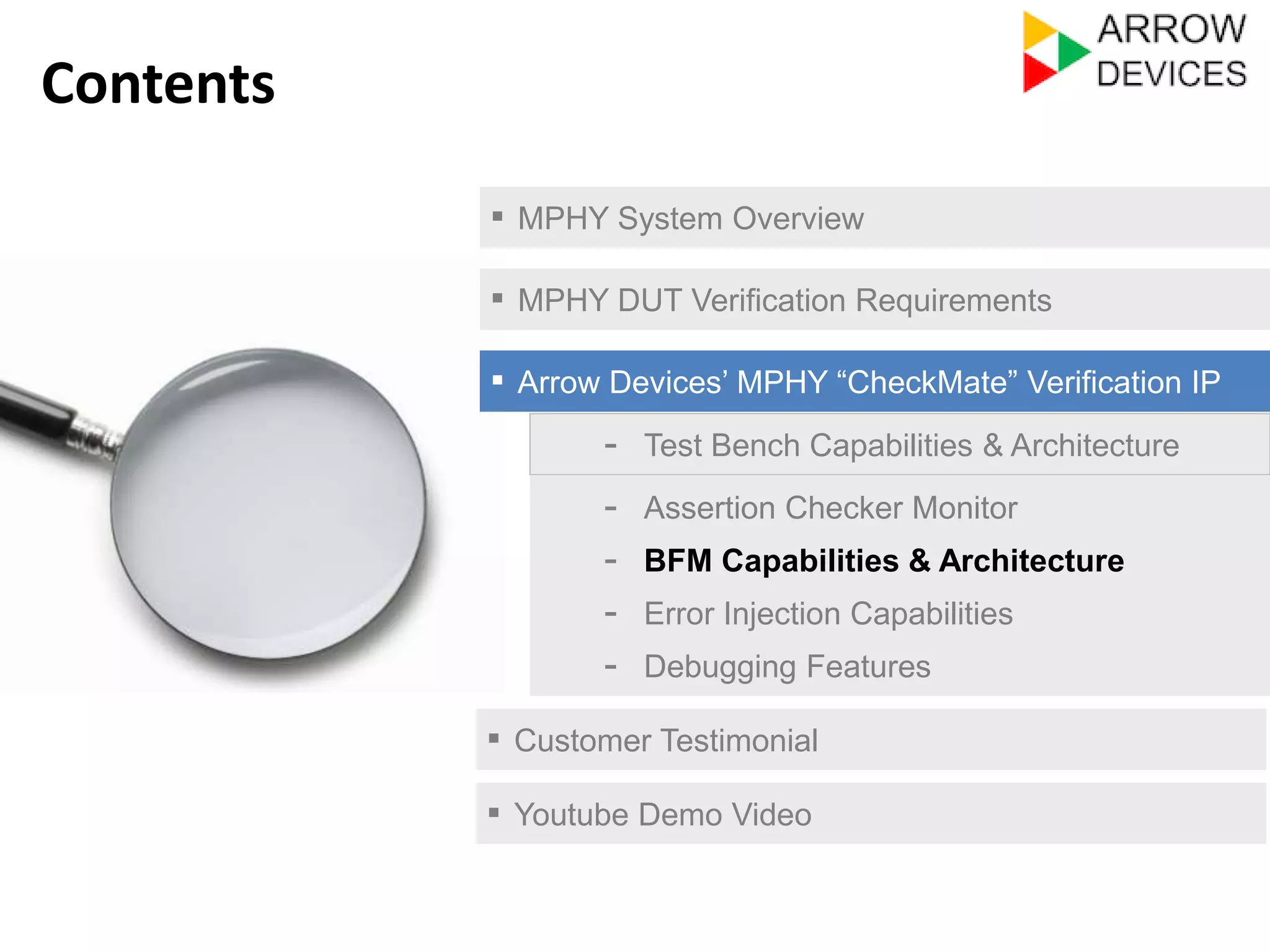 ▪ MPHY System Overview 
▪ MPHY DUT Verification Requirements 
▪ Arrow Devices’ MPHY “CheckMate” Verification IP 
- Test Bench Capabilities & Architecture 
- Assertion Checker Monitor 
- Error Injection Capabilities 
- Debugging Features 
▪ Customer Testimonial 
Contents 
- BFM Capabilities & Architecture 
▪ Youtube Demo Video 
 
