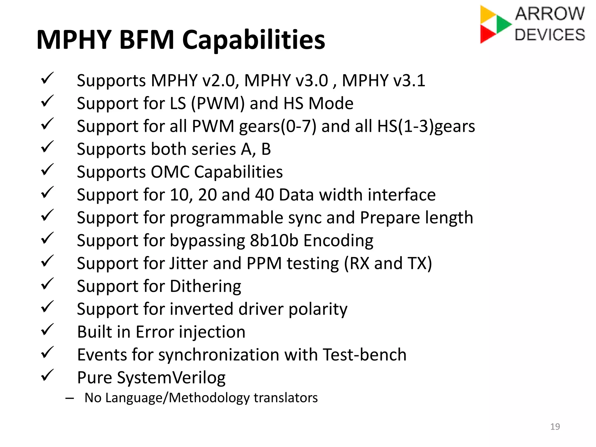 MPHY BFM Capabilities 
 Supports MPHY v2.0, MPHY v3.0 , MPHY v3.1 
 Support for LS (PWM) and HS Mode 
 Support for all PWM gears(0-7) and all HS(1-3)gears 
 Supports both series A, B 
 Supports OMC Capabilities 
 Support for 10, 20 and 40 Data width interface 
 Support for programmable sync and Prepare length 
 Support for bypassing 8b10b Encoding 
 Support for Jitter and PPM testing (RX and TX) 
 Support for Dithering 
 Support for inverted driver polarity 
 Built in Error injection 
 Events for synchronization with Test-bench 
 Pure SystemVerilog 
– No Language/Methodology translators 
19 
 