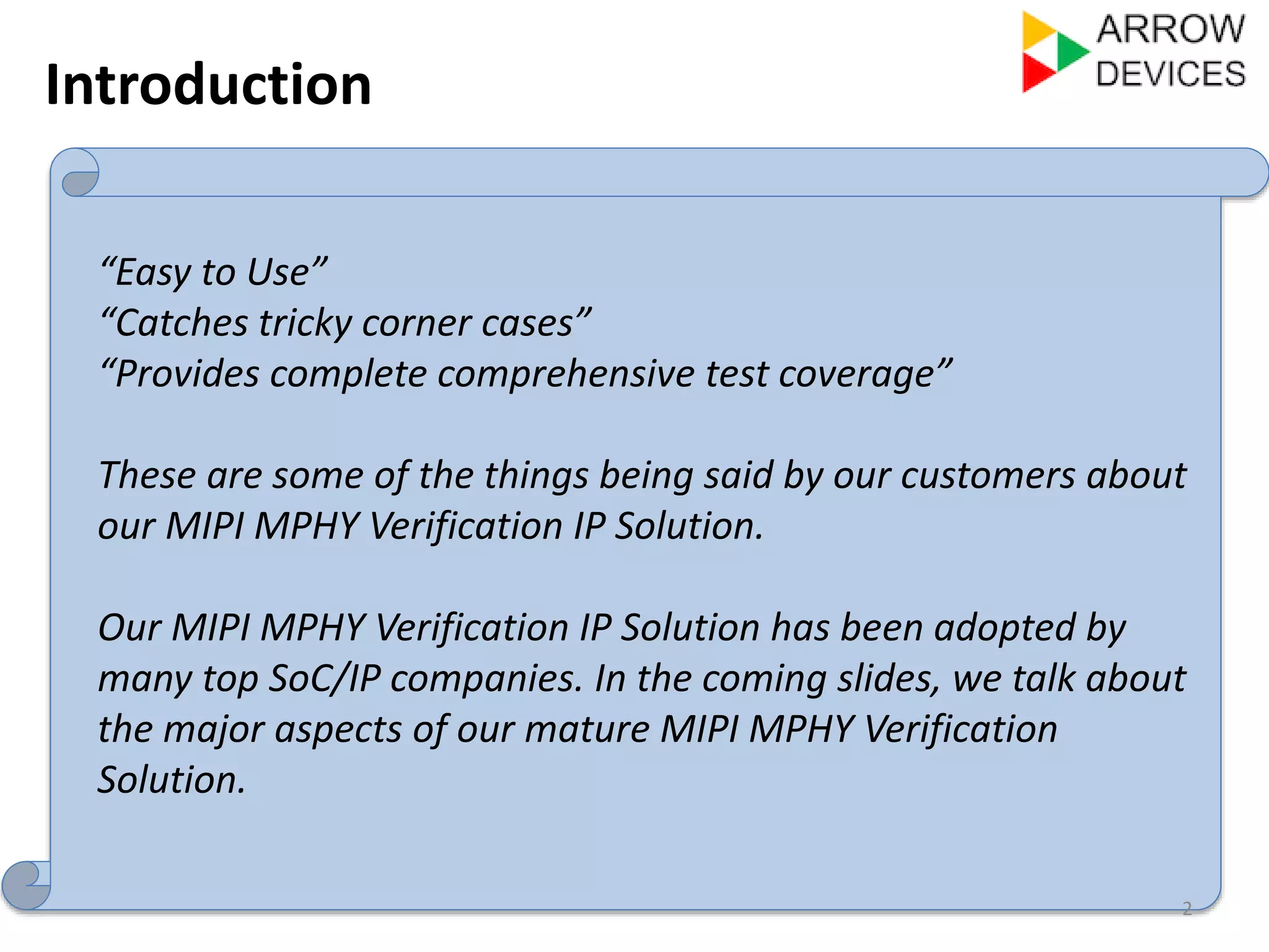 Introduction 
2 
“Easy to Use” 
“Catches tricky corner cases” 
“Provides complete comprehensive test coverage” 
These are some of the things being said by our customers about 
our MIPI MPHY Verification IP Solution. 
Our MIPI MPHY Verification IP Solution has been adopted by 
many top SoC/IP companies. In the coming slides, we talk about 
the major aspects of our mature MIPI MPHY Verification 
Solution. 
 