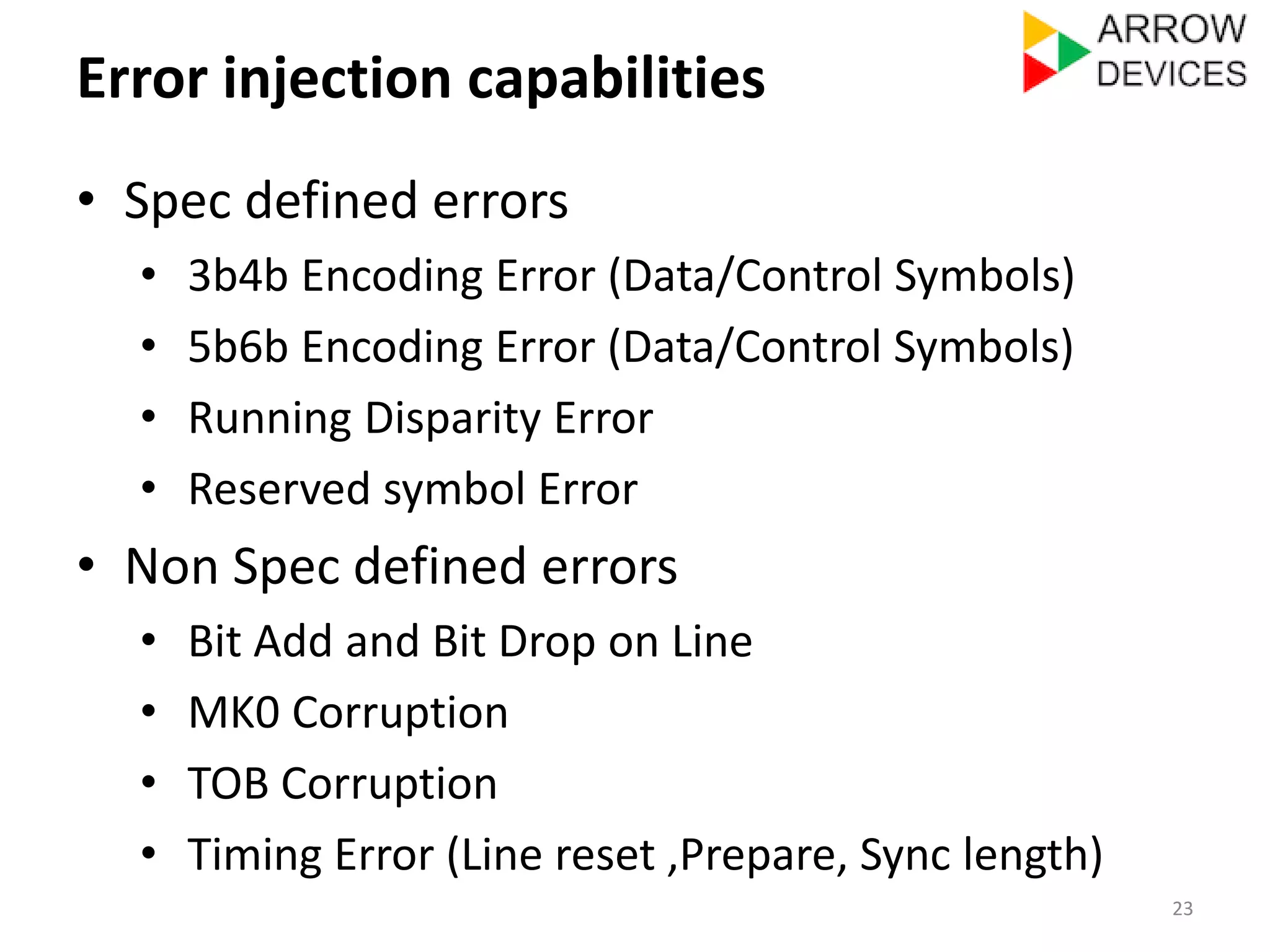 Error injection capabilities 
• Spec defined errors 
• 3b4b Encoding Error (Data/Control Symbols) 
• 5b6b Encoding Error (Data/Control Symbols) 
• Running Disparity Error 
• Reserved symbol Error 
• Non Spec defined errors 
• Bit Add and Bit Drop on Line 
• MK0 Corruption 
• TOB Corruption 
• Timing Error (Line reset ,Prepare, Sync length) 
23 
 