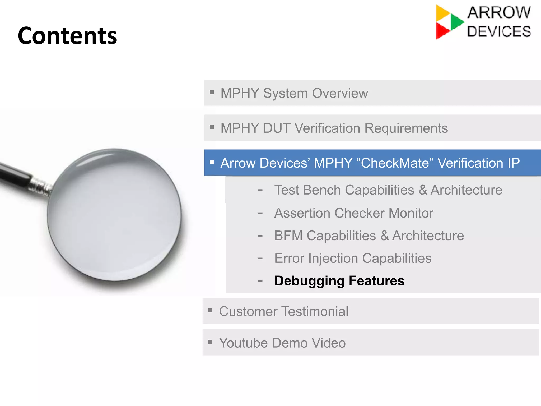 ▪ MPHY System Overview 
▪ MPHY DUT Verification Requirements 
▪ Arrow Devices’ MPHY “CheckMate” Verification IP 
- Test Bench Capabilities & Architecture 
- Assertion Checker Monitor 
- Error Injection Capabilities 
- Debugging Features 
▪ Customer Testimonial 
Contents 
- BFM Capabilities & Architecture 
▪ Youtube Demo Video 
 