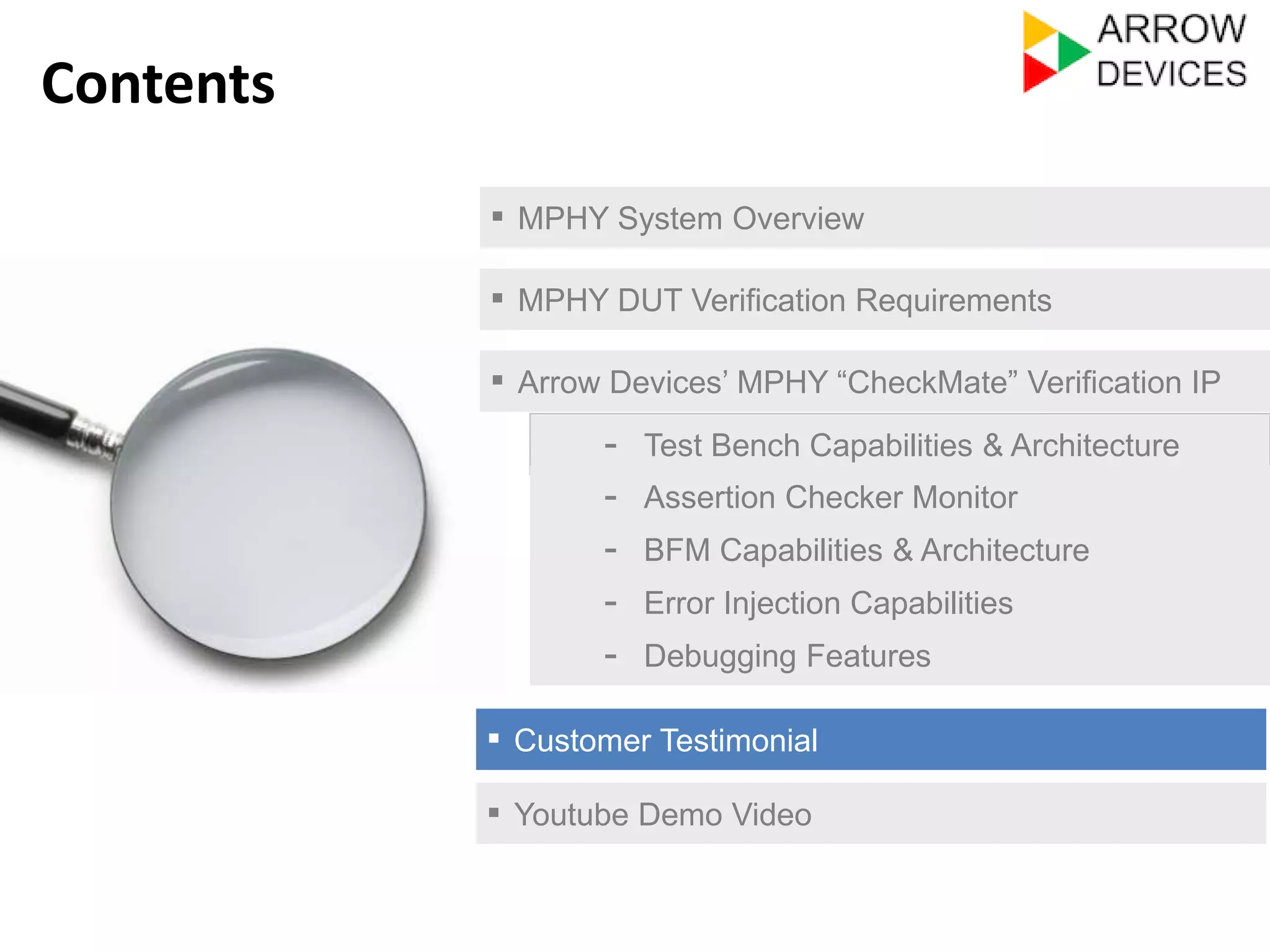 ▪ MPHY System Overview 
▪ MPHY DUT Verification Requirements 
▪ Arrow Devices’ MPHY “CheckMate” Verification IP 
- Test Bench Capabilities & Architecture 
- Assertion Checker Monitor 
- Error Injection Capabilities 
- Debugging Features 
▪ Customer Testimonial 
Contents 
- BFM Capabilities & Architecture 
▪ Youtube Demo Video 
 