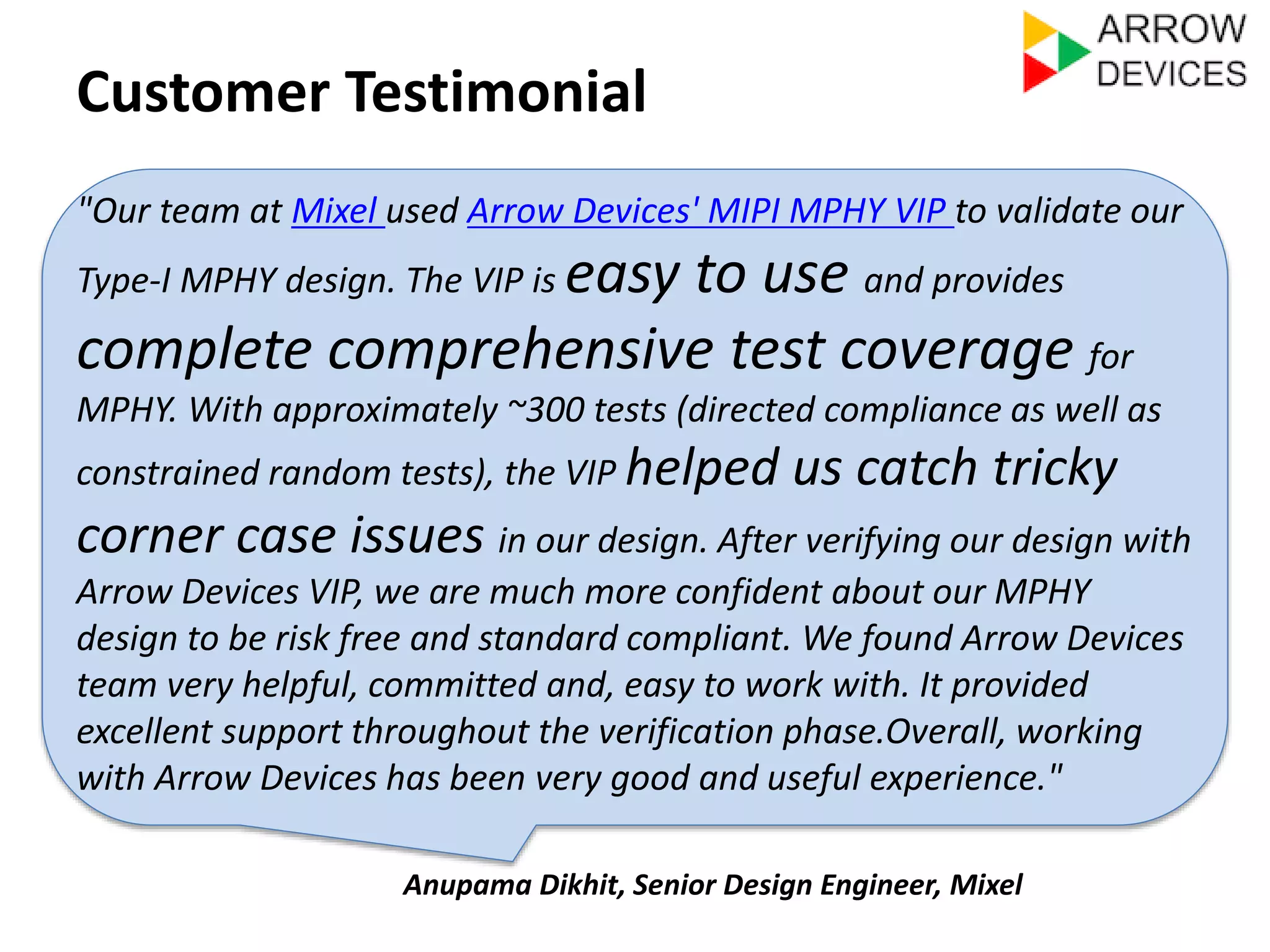 Customer Testimonial 
"Our team at Mixel used Arrow Devices' MIPI MPHY VIP to validate our 
Type-I MPHY design. The VIP is easy to use and provides 
complete comprehensive test coverage for 
MPHY. With approximately ~300 tests (directed compliance as well as 
constrained random tests), the VIP helped us catch tricky 
corner case issues in our design. After verifying our design with 
Arrow Devices VIP, we are much more confident about our MPHY 
design to be risk free and standard compliant. We found Arrow Devices 
team very helpful, committed and, easy to work with. It provided 
excellent support throughout the verification phase.Overall, working 
with Arrow Devices has been very good and useful experience." 
Anupama Dikhit, Senior Design Engineer, Mixel 
 