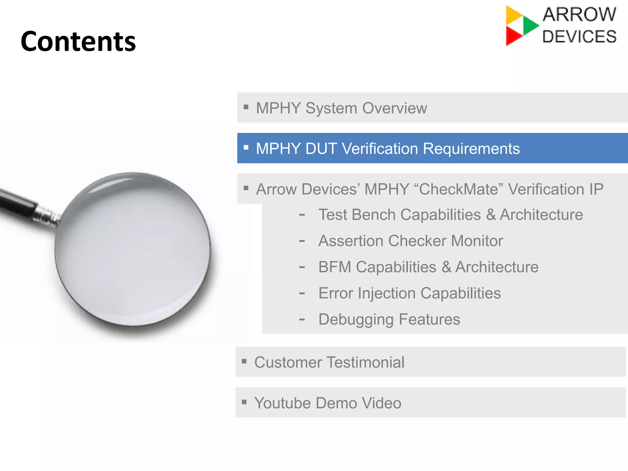 ▪ MPHY System Overview 
▪ MPHY DUT Verification Requirements 
▪ Arrow Devices’ MPHY “CheckMate” Verification IP 
- Test Bench Capabilities & Architecture 
- Assertion Checker Monitor 
- Error Injection Capabilities 
- Debugging Features 
▪ Customer Testimonial 
Contents 
- BFM Capabilities & Architecture 
▪ Youtube Demo Video 
 