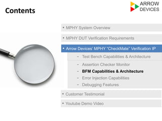 ▪ MPHY System Overview 
▪ MPHY DUT Verification Requirements 
▪ Arrow Devices’ MPHY “CheckMate” Verification IP 
- Test Bench Capabilities & Architecture 
- Assertion Checker Monitor 
- Error Injection Capabilities 
- Debugging Features 
▪ Customer Testimonial 
Contents 
- BFM Capabilities & Architecture 
▪ Youtube Demo Video 
 