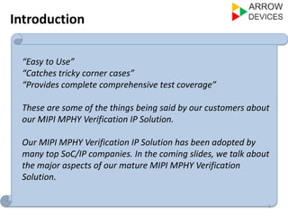 Introduction 
2 
“Easy to Use” 
“Catches tricky corner cases” 
“Provides complete comprehensive test coverage” 
These are some of the things being said by our customers about 
our MIPI MPHY Verification IP Solution. 
Our MIPI MPHY Verification IP Solution has been adopted by 
many top SoC/IP companies. In the coming slides, we talk about 
the major aspects of our mature MIPI MPHY Verification 
Solution. 
 