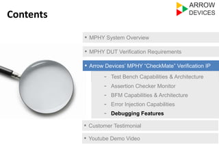 ▪ MPHY System Overview 
▪ MPHY DUT Verification Requirements 
▪ Arrow Devices’ MPHY “CheckMate” Verification IP 
- Test Bench Capabilities & Architecture 
- Assertion Checker Monitor 
- Error Injection Capabilities 
- Debugging Features 
▪ Customer Testimonial 
Contents 
- BFM Capabilities & Architecture 
▪ Youtube Demo Video 
 