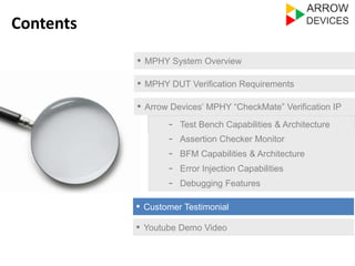 ▪ MPHY System Overview 
▪ MPHY DUT Verification Requirements 
▪ Arrow Devices’ MPHY “CheckMate” Verification IP 
- Test Bench Capabilities & Architecture 
- Assertion Checker Monitor 
- Error Injection Capabilities 
- Debugging Features 
▪ Customer Testimonial 
Contents 
- BFM Capabilities & Architecture 
▪ Youtube Demo Video 
 