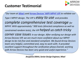 Customer Testimonial 
"Our team at Mixel used Arrow Devices' MIPI MPHY VIP to validate our 
Type-I MPHY design. The VIP is easy to use and provides 
complete comprehensive test coverage for 
MPHY. With approximately ~300 tests (directed compliance as well as 
constrained random tests), the VIP helped us catch tricky 
corner case issues in our design. After verifying our design with 
Arrow Devices VIP, we are much more confident about our MPHY 
design to be risk free and standard compliant. We found Arrow Devices 
team very helpful, committed and, easy to work with. It provided 
excellent support throughout the verification phase.Overall, working 
with Arrow Devices has been very good and useful experience." 
Anupama Dikhit, Senior Design Engineer, Mixel 
 