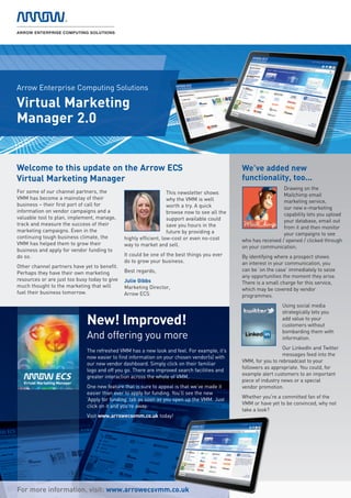 Arrow Enterprise Computing Solutions

Virtual Marketing
Manager 2.0


Welcome to this update on the Arrow ECS                                                        We’ve added new
Virtual Marketing Manager                                                                      functionality, too...
                                                                                                                 Drawing on the
For some of our channel partners, the                              This newsletter shows                         Mailchimp email
VMM has become a mainstay of their                                 why the VMM is well                           marketing service,
business – their first port of call for                            worth a try. A quick                          our new e-marketing
information on vendor campaigns and a                              browse now to see all the                     capability lets you upload
valuable tool to plan, implement, manage,                          support available could                       your database, email out
track and measure the success of their                             save you hours in the                         from it and then monitor
marketing campaigns. Even in the                                   future by providing a                         your campaigns to see
continuing tough business climate, the         highly efficient, low-cost or even no-cost      who has received / opened / clicked through
VMM has helped them to grow their              way to market and sell.                         on your communication.
business and apply for vendor funding to
do so.                                         It could be one of the best things you ever     By identifying where a prospect shows
                                               do to grow your business.                       an interest in your communication, you
Other channel partners have yet to benefit.
                                               Best regards,                                   can be ‘on the case’ immediately to seize
Perhaps they have their own marketing
                                                                                               any opportunities the moment they arise.
resources or are just too busy today to give   Julie Gibbs                                     There is a small charge for this service,
much thought to the marketing that will        Marketing Director,                             which may be covered by vendor
fuel their business tomorrow.                  Arrow ECS                                       programmes.
                                                                                                                Using social media
                                                                                                                strategically lets you

                              New! Improved!                                                                    add value to your
                                                                                                                customers without
                                                                                                                bombarding them with
                              And offering you more                                                             information.
                                                                                                                 Our LinkedIn and Twitter
                              The refreshed VMM has a new look and feel. For example, it’s
                                                                                                                 messages feed into the
                              now easier to find information on your chosen vendor(s) with
                                                                                               VMM, for you to rebroadcast to your
                              our new vendor dashboard. Simply click on their familiar
                                                                                               followers as appropriate. You could, for
                              logo and off you go. There are improved search facilities and
                                                                                               example alert customers to an important
                              greater interaction across the whole of VMM.
                                                                                               piece of industry news or a special
                              One new feature that is sure to appeal is that we’ve made it     vendor promotion.
                              easier than ever to apply for funding. You’ll see the new
                                                                                               Whether you're a committed fan of the
                              ‘Apply for funding’ tab as soon as you open up the VMM. Just
                                                                                               VMM or have yet to be convinced, why not
                              click on it and you're away.
                                                                                               take a look?
                              Visit www.arrowecsvmm.co.uk today!




For more information, visit: www.arrowecsvmm.co.uk
 