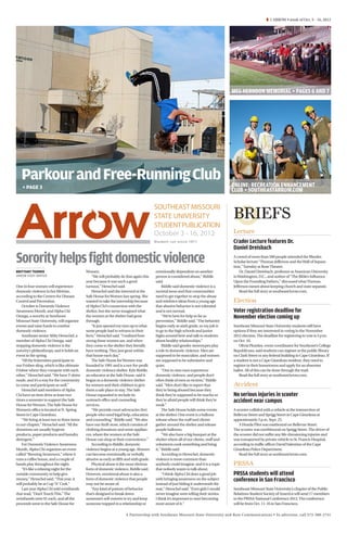 Â 1 ARROW • week of Oct. 3 - 16, 2012




                                                                                                                                       MEG HERNDON MEMORIAL + PAGES 6 AND 7




   Parkour and Free-Running Club                                                                                                       ONLINE: RECREATION ENHANCEMENT
   ​ + PAGE 3
                                                                                                                                       CLUB + SOUTHEASTARROW.COM

                                                                                         SOUTHEAST MISSOURI
                                                                                         STATE UNIVERSITY                              BRIEFS
                                                                                         STUDENT PUBLICATION
                                                                                         October 3 - 16, 2012                          Lecture
                                                                                         Student run since 1911                        Crader Lecture features Dr.
                                                                                                                                       Daniel Dreisbach

Sorority helps fight domestic violence                                                                                                 A crowd of more than 500 people attended the Rhodes
                                                                                                                                       Scholar lecture “Thomas Jefferson and the Wall of Separa-
                                                                                                                                       tion,” Tuesday at Rose Theater.
BRITTANY TEDDER                             Women.                                       emotionally dependent on another                  Dr. Daniel Dreisbach, professor at American University
ARROW STAFF WRITER                              “We will probably do that again this     person is considered abuse,” Riddle           in Washington, D.C., and author of “The Bible’s Influence
                                            year because it was such a good              said.                                         Upon the Founding Fathers,” discussed what Thomas
One in four women will experience           turnout,” Henschel said.                          Riddle said domestic violence is a       Jefferson meant about keeping church and state separate.
domestic violence in her lifetime,              Henschel said she interned at the        societal issue and that communities               Read the full story at southeastArrow.com.
according to the Centers for Disease        Safe House for Women last spring. She        need to get together to stop the abuse
Control and Prevention.                     wanted to take the internship because        and reinforce ideas from a young age          Election
    October is Domestic Violence            of Alpha Chi’s connection with the           that abusive behavior is not tolerated
Awareness Month, and Alpha Chi              shelter, but she never imagined what         and is not normal.                            Voter registration deadline for
Omega, a sorority at Southeast              the women at the shelter had gone                 “We’re here for help as far as           November election coming up
Missouri State University, will organize    through.                                     prevention,” Riddle said. “The behavior
events and raise funds to combat                “It just opened my eyes up to what       begins early as sixth grade, so my job is     Southeast Missouri State University students still have
domestic violence.                          some people had to witness in their          to go to the high schools and junior          options if they are interested in voting in the November
    Southeast senior Abby Henschel, a       lives,” Henschel said. “I realized how       highs around here and talk to students        2012 election. The deadline for registering to vote is 5 p.m.
member of Alpha Chi Omega, said             strong these women are, and when             about healthy relationships.”                 on Oct. 10.
stopping domestic violence is the           they come to the shelter they literally           Riddle said gender stereotypes play          Olivia Plumlee, event coordinator for Southeast’s College
sorority’s philanthropy, and it holds an    have nothing. They just grow within          a role in domestic violence. Men are          Republicans, said students can register at the public library
event in the spring.                        that house each day.”                        supposed to be masculine, and women           on Clark Street or any federal building in Cape Girardeau. If
    “All the fraternities participate in        The Safe House for Women was             are supposed to be submissive and             a student is not a Cape Girardeau resident, they need to
our Frisbee sling, which is like ultimate   founded in 1991 and is a not-for-profit      quiet.                                        register in their hometowns and apply for an absentee
Frisbee where they compete with each        domestic violence shelter. Kyle Riddle,           “One in nine men experience              ballot. All of this can be done through the mail.
other,” Henschel said. “We have T-shirts    an educator at the Safe House, said it       domestic violence, and people don’t               Read the full story at southeastArrow.com.
made, and it’s a way for the community      began as a domestic violence shelter         often think of men as victims,” Riddle
to come and participate as well.”           for women and their children to give         said. “Men don’t like to report that          Accident
    Henschel said members of Alpha          them a safe place to stay. The Safe          they’re being abused because they
Chi have an item drive at least two         House expanded to include its                think they’re supposed to be macho or         No serious injuries in scooter
times a semester to support the Safe        outreach office and counseling               they’re afraid people will think they’re      accident near campus
House for Women. The Safe House for         services.                                    weak.”
Women’s office is located at N. Spring          “We provide court advocacies [for]            The Safe House holds some events         A scooter collided with a vehicle at the intersection of
Street in Cape Girardeau.                   people who need legal help, education        at the shelter. One event is a balloon        Bellevue Street and Sprigg Street in Cape Girardeau at
    “We bring at least two to three items   and counseling,” Riddle said. “We also       release where the staff and clients           approximately 3 p.m. Sept. 25.
to our chapter,” Henschel said. “All the    have our thrift store, which consists of     gather around the shelter and release            A Honda Pilot was eastbound on Bellevue Street.
donations are usually hygiene               clothing donations and some applian-         purple balloons.                              The scooter was northbound on Sprigg Street. The driver of
products, paper products and laundry        ces, where the women at the Safe                  “We also have a big banquet at the       the scooter did not suffer any life-threatening injuries and
detergent.”                                 House can shop at their convenience.”        shelter where all of our clients, staff and   was transported by private vehicle to St. Francis Hospital,
    For Domestic Violence Awareness             According to Riddle, domestic            volunteers cook something and bring           according to traffic officer David Valentine of the Cape
Month, Alpha Chi organizes an event         violence begins at a young age. Abusers      it,” Riddle said.                             Girardeau Police Department.
called “Brewing Awareness,” where it        can become emotionally or verbally                According to Henschel, domestic             Read the full story at southeastArrow.com.
runs a coffee house, and a couple of        abusive as early as fifth and sixth grade.   violence is more common than
bands play throughout the night.                Physical abuse is the most obvious       anybody could imagine, and it is a topic      PRSSA
    “It’s like a relaxing night for the     form of domestic violence, Riddle said.      that nobody wants to talk about.
outside community to help give              However, emotional abuse is also a                “I think Alpha Chi does a good job       PRSSA students will attend
money,” Henschel said. “This year, it       form of domestic violence that people        with bringing awareness on the subject        conference in San Francisco
will probably be at Cup ‘N’ Cork.”          may not be aware of.                         instead of just hiding it underneath the
    Last year Alpha Chi sold wristbands         “Any kind of pattern of behavior         mat,” Henschel said. “Even girls I would      Southeast Missouri State University’s chapter of the Public
that read, “Don’t Touch This.” The          that’s designed to break down                never imagine were telling their stories.     Relations Student Society of America will send 17 members
wristbands were $1 each, and all the        someone’s self-esteem to try and keep        I think it’s important to start becoming      to the PRSSA National Conference 2012. The conference
proceeds went to the Safe House for         someone trapped in a relationship or         more aware of it.”                            will be from Oct. 11-16 in San Francisco.

                                                                      A Partnership with Southeast Missouri State University and Rust Communications • To advertise, call 573-388-2741
 