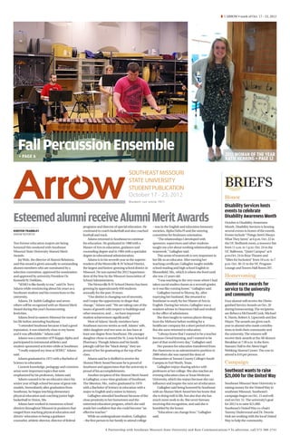 Â 1 ARROW • week of Oct. 17 - 23, 2012




   Fall Percussion Ensemble                                                                                                                                     2011 WOMAN OF THE YEAR
   ​ + PAGE 6
                                                                                                                                                                KATIE HERRING + PAGE 12

                                                                                       SOUTHEAST MISSOURI
                                                                                       STATE UNIVERSITY
                                                                                       STUDENT PUBLICATION
                                                                                                                                                               BRIEFS
                                                                                       October 17 - 23, 2012                                                   Honor
                                                                                       Student run since 1911
                                                                                                                                                               Disability Services hosts
                                                                                                                                                               events to celebrate
Esteemed alumni receive Alumni Merit Awards         programs and director of special education. He       – was in the English and education honorary
                                                                                                                                                               Disability Awareness Month
                                                                                                                                                               October is Disability Awareness
                                                                                                                                                               Month. Disability Services is hosting
KIRSTEN TRAMBLEY                                    continued to coach basketball and also coached       societies, Alpha Delta Pi and the steering            several events in honor of the month.
ARROW REPORTER                                      football and track.                                  committee for freshmen orientation.                   Events include “Things Aren’t Always
                                                        Adams returned to Southeast to continue              “The relationships I developed with               What They Seem” at 6 p.m. Oct. 22 in
Two former education majors are being               his education. He graduated in 1980 with a           sponsors, supervisors and other students              the UC Redhawk room, a resource fair
honored this weekend with Southeast                 Master of Arts in education, guidance and            taught me a lot about working relationships and       from 11 a.m. to 1 p.m. Oct. 24 in the
Missouri State University Alumni Merit              counseling degree and in 1984 with a specialist      teamwork,” Gallagher said.                            UC Ballroom, “Quiet Campus” at 6
Awards.                                             degree in educational administration.                    This sense of teamwork is very important in       p.m.Oct. 24 in Rose Theatre and
    Jay Wolz, the director of Alumni Relations,         Adams is in his seventh year as the superin-     her life as an educator. After earning her            “Allies for Inclusion” from 10 a.m. to 7
said this award is given annually to outstanding    tendent of the Wentzville R-IV School District,      teaching certificate, Gallagher taught middle         p.m. Oct. 30-31 in the UC Program
alumni members who are nominated by a               the largest and fastest-growing school district in   school reading and high school English in             Lounge and Towers Hall Room 207.
selection committee, approved for nomination        Missouri. He was named the 2012 Superinten-          Bloomfield, Mo., which is where she lived until
and approved by university President Dr.            dent of the Year by the Missouri Association of      she was 12 years old.                                 Homecoming
Kenneth W. Dobbins.                                 School Administrators.                                   “I was teaching in the very room where I had
    “SEMO is like family to me,” said Dr. Terry         The Wentzville R-IV School District has been     taken social studies classes as a seventh grader,     Alumni earn awards for
Adams while reminiscing about his years as a        growing by approximately 650 students                so it was like coming home,” Gallagher said.          service to the university
Southeast student and his connections to the        annually for the past 10 years.                          Gallagher moved to Murray, Ky., after
university.                                             “Our district is changing out of necessity,      marrying her husband. She returned to
                                                                                                                                                               and community
    Adams, Dr. Judith Gallagher and seven           and I enjoy the opportunity to shape that            Southeast to study for her Master of Arts in          Four alumni will receive the Distin-
others will be recognized with an Alumni Merit      change,” Adams said. “We are taking care of the      English. During her return, Gallagher was a           guished Service Awards on Oct. 20
Award during this year’s homecoming                 issues of growth with respect to buildings and       resident adviser in Dearmont Hall and worked          during homecoming. The recipients
festivities.                                        other resources, and … we have improved              in the office of admissions.                          are Rebecca McDowell Cook, Michael
    Adams lived in eastern Missouri for most of     student achievement significantly.”                      She then taught in various places throug-         K. Harris, Robert A. Lipscomb and Jim
his life before attending Southeast.                    Most of Adams’ family members have               hout the Midwest before working for a                 Mayer. The awards are given each
    “I attended Southeast because it had a good     Southeast success stories as well. Adams’ wife,      healthcare company for a short period of time.        year to alumni who made contribu-
reputation, it was relatively close to my home      older daughter and two sons-in-law have at           But she soon returned to education.                   tions to both their community and
and it was affordable,” Adams said.                 least one degree from Southeast. His younger             “I always knew that I wanted to be a teacher      the university. The winners will
    Adams was a member of Pi Kappa Alpha and        daughter chose to attend the St. Louis School of     because I loved learning, and I wanted to be          receive their awards at the All Alumni
participated in intramural athletics and            Pharmacy. Though Adams and his family                part of that world every day,” Gallagher said.        Breakfast at 7:30 a.m. in the Kem
student-sponsored activities while at Southeast.    jokingly call her the “black sheep,” they are            Her passion for education transferred from        Statuary Hall in the Aleen Vogel
    “I really enjoyed my time at SEMO,” Adams       proud of her for graduating at the top of her        the classroom to an administrative position in        Wehking Alumni Center. The cost to
said.                                               class.                                               2000 when she was named the dean of                   attend is $10 per person.
    Adams graduated in 1975 with a Bachelor of          Adams said he is thrilled to receive the         Humanities at Tarrant County College’s South
Science in education.                               Alumni Merit Award because he is proud of            Campus in Fort Worth, Texas.                          Campaign
    Content knowledge, pedagogy and common          Southeast and appreciates that the university is         Gallagher enjoys sharing advice with
sense were important topics that were               proud of his accomplishments.                        professors at her college. She also teaches an        Southeast wants to raise
emphasized by his professors, Adams said.               Another recipient of the Alumni Merit Award      evening education class at Texas Wesleyan             $21,000 for the United Way
    Adams wanted to be an educator since his        is Gallagher, a two-time graduate of Southeast.      University, which she enjoys because she can
senior year of high school because of great role    The Sikeston, Mo., native graduated in 1970          influence and inspire the next set of educators.      Southeast Missouri State University is
models. Immediately after graduation from           with a Bachelor of Science in education with a           Gallagher said being honored by Southeast         raising money for the United Way in
Southeast, he began teaching elementary             major in English and a minor in history.             with an Alumni Merit Award lets her know that         southeast Missouri. Southeast’s
physical education and coaching junior high             Gallagher attended Southeast because of the      she is doing well in life, but also that she has      campaign began on Oct. 15 and will
basketball in Union, Mo.                            close proximity to her hometown and the              much more work to do. She never foresaw               end on Oct. 31. The university’s goal
    Adams later worked in numerous school           esteemed education program, which she said           receiving this recognition, and said she is           for 2012 is to raise $21,000.
districts throughout Missouri in positions that     made her confident that she could become “an         humbled by the honor.                                 Southeast’s United Way co-chairs
ranged from teaching physical education and         effective teacher.”                                      “Education can change lives,” Gallagher           Tammy Underwood and Dr. Dennis
drivers’ education to being a guidance                  While an undergraduate student, Gallagher        said.                                                 Holt are working with the local United
counselor, athletic director, director of federal   – the first person in her family to attend college                                                         Way to help the community.

                                                                     A Partnership with Southeast Missouri State University and Rust Communications • To advertise, call 573-388-2741
 