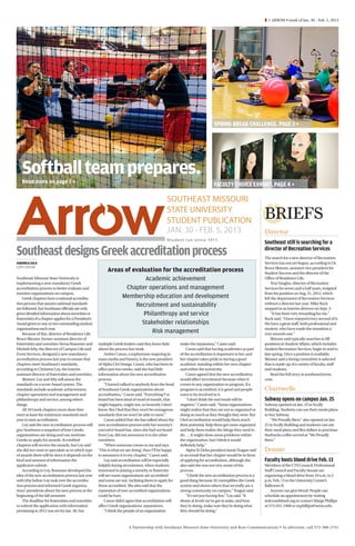 Â 1 ARROW • week of Jan. 30 - Feb. 5, 2013




                                                                                                                            SPRING BREAK CHALLENGE. PAGE 3 + ​




   Softball team prepares.
   Read more on page 2 + ​
                                                                                                                            FACULTY CHOICE EXHIBIT. PAGE 4 + ​

                                                                                                SOUTHEAST MISSOURI
                                                                                                STATE UNIVERSITY
                                                                                                STUDENT PUBLICATION                                       BRIEFS
                                                                                                JAN. 30 - FEB. 5, 2013                                    Director
                                                                                                Student run since 1911
                                                                                                                                                          Southeast still is searching for a
Southeast designs Greek accreditation process                                                                                                             director of Recreation Services
                                                                                                                                                          The search for a new director of Recreation
ANDREA GILS                                                                                                                                               Services has not yet begun, according to Dr.
COPY EDITOR                                                                                                                                               Bruce Skinner, assistant vice president for
                                                           Areas of evaluation for the accreditation process                                              Student Success and the director of the
Southeast Missouri State University is                                   Academic achievement                                                             Office of Residence Life.
implementing a new mandatory Greek                                                                                                                            Troy Vaughn, director of Recreation
accreditation process to better evaluate and                      Chapter operations and management                                                       Services for seven and a half years, resigned
monitor organizations on campus.                                                                                                                          from his position on Aug. 31, 2012, which
    Greek chapters have a national accredita-                   Membership education and development                                                      left the department of Recreation Services
tion process that assures national standards
are followed, but Southeast officials are only
                                                                     Recruitment and sustainability                                                       without a director last year. Mike Buck
                                                                                                                                                          stepped in as interim director on Sept. 3.
given detailed information about sororities or                          Philanthropy and service                                                              “It has been very rewarding for me,”
fraternities if a chapter applies for a President’s                                                                                                       Buck said. “I have enjoyed every second of it.
Award given to one or two outstanding student                          Stakeholder relationships                                                          We have a great staff, both professional and
organizations each year.                                                                                                                                  student, who have made the transition a
    Because of this, director of Residence Life
                                                                           Risk management                                                                very smooth one.”
Bruce Skinner, former assistant director of                                                                                                                   Skinner said typically searches to fill
fraternities and sororities Teena Reasoner and        multiple Greek leaders said they knew little      make the reputation,” Casen said.                 positions in Student Affairs, which includes
Michele Irby, the director of Campus Life and         about the process last week.                          Cason said that having academics as part      Student Recreation Services, begin in mid to
Event Services, designed a new mandatory                  Amber Cason, a sophomore majoring in          of the accreditation is important to her, and     late spring. Once a position is available,
accreditation process last year to ensure that        mass media and history, is the new president      her chapter takes pride in having a good          Skinner said a hiring committee is selected
chapters meet Southeast’s standards,                  of Alpha Chi Omega. Cason, who has been in        academic standing within her own chapter          that is made up of a variety of faculty, staff
according to Christine Loy, the interim               office just two weeks, said she had little        and within the university.                        and students.
assistant director of fraternities and sororities.    information about the new accreditation               Cason agreed that the new accreditation           Read the full story at southeastArrow.
    Skinner, Loy and Irby will assess the             process.                                          would affect recruitment because when it          com. 
standards on a score-based system. The                    “I haven’t talked to anybody from the head    comes to any organization or program, if a
standards include academic achievement,               of Southeast Greek organizations about            program is accredited, it is good and people      Chartwells
chapter operations and management and                 accreditation,” Cason said. “Everything I’ve      want to be involved in it.
philanthropy and service, among others                heard has been kind of word of mouth, that            “I don’t think the end result will be         Subway opens on campus Jan. 25
things.                                               might happen, might not, so honestly I don’t      negative,” Cason said. “Some organizations        Subway opened on Jan. 25 in Scully
    All 18 Greek chapters must show they              know. But I feel that they won’t be outrageous    might realize that they are not as organized or   Building. Students can use their meals plans
meet at least the minimum standards each              standards that we won’t be able to meet.”         doing as much as they thought they were. But      to buy Subway.
year to earn acceditation.                                Cason added that she has talked about the     I feel accreditation would help them reach            “We Proudly Brew” also opened on Jan.
    Loy said the new accreditation process will       new accreditation process with her sorority’s     their potential, help them get more organized     25 in Scully Building and students can use
give Southeast a snapshot of how Greeks               executive board but, since she had not heard      and help them realize the things they need to     their meal plans and flex dollars to purchase
organizations are doing and can motivate              from Loy, did not announce it to the other        do. … It might show some problems within          Starbucks coffee served at “We Proudly
Greeks to apply for awards. Accredited                members.                                          the organization, but I think it would            Brew.”
chapters will receive the awards, but Loy said            “When someone comes to me and says            definitely help.”
she did not want to speculate as to which type        ‘This is what we are doing’, then I’ll be happy       Alpha Xi Delta president Jamie Teague said    Donate
of awards there will be since it depends on the       to announce it to my chapter,” Cason said.        in an email that her chapter would be in favor
kind and amount of information the                        Loy said accreditation will be especially     of applying for accreditation, although she       Faculty hosts blood drive Feb. 13
applicants submit.                                    helpful during recruitment, when students         also said she was not very aware of the           Members of the CTS Council, Professional
    According to Loy, Reasoner developed the          interested in joining a sorority or fraternity    process.                                          Staff Council and Faculty Senate are
idea of the new accreditation process last year       will see some organizations are accredited            “I think the new accreditation process is a   organizing a blood drive from 10 a.m. to 2
with Irby before Loy took over the accredita-         and some are not, inclining them to apply for     good thing because [it] exemplifies the Greek     p.m. Feb. 13 in the University Center’s
tion process and informed Greek organiza-             those accredited. She also said that the          system and shows others that we really are a      Ballroom B.
tions’ presidents about the new process at the        reputation of non-accredited organizations        strong community on campus,” Teague said.             Anyone can give blood. People can
beginning of the fall semester.                       could be hurt.                                        “It’s not just having fun,” Loy said. “It     schedule an appointment by visiting
    The deadline for fraternities and sororities          Cason didn’t agree that accreditation will    shows at levels we’ve got at stake, and how       redcrossblood.org or contact Marge Phillips
to submit the application with information            affect Greek organizations’ reputations.          they’re doing, make sure they’re doing what       at 573-651-2460 or mphillips@semo.edu.
pertaining to 2012 was set for Jan. 30, but               “I think the people of an organization        they should be doing.”



                                                                        A Partnership with Southeast Missouri State University and Rust Communications • To advertise, call 573-388-2741
 