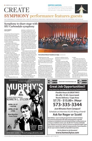 A Partnership with Southeast Missouri State University and Rust Communications • To advertise, call 573-388-2741
SIU CARBONDALE’S SYMPHONY WILL JOIN THE SOUTHEAST MISSOURI SYMPHONY ORCHESTRA ON STAGE IN SYMPHONIC SPECTACULAR
SYMPHONY performance features guests
Â4 ARROW • week of April 24 - 30, 2013
CREATE
COFFEE CANTATA
The upcoming performance of the comedic
opera will be at 3 p.m. Sunday at the Robert F.
and Gertrude L. Shuck Music Recital Hall.+​
TheSoutheastMissouriSymphonyonstage.Submittedphoto
Symphony to share stage with
SIU Carbondale symphony
ASHLEY BENNETT
STAFF WRITER
The Southeast Missouri Symphony
Orchestra will present Sympho-
nic Spectacular, its final concert of
the season.This concert will fea-
ture the combined orchestras from
Southeast Missouri State University
and SIU Carbondale.
The program will include a
world premiere of the composition
“Two Brothers: A musical.”“Two
Brothers” was written by Ameri-
can composer James M. Stephen-
son about the CivilWar and families
being divided. Dr. Sara Edgerton
will conduct the concert.
“It will be a huge orchestra
because on the stage of Bedell it will
be the combined orchestras from
Southeast and from Carbondale,”
Edgerton said.“It will be like 100 of
us on the stage, and that allows us
to play some really special music
that’s composed for very large
orchestras. It will be a wonderful
sound to have all those players on
stage, and it’s a great learning expe-
rience, too, because we will have
students from our university and
students from Carbondale sitting
right next to each other sharing a
stand. So they will have a chance to
learn from each other, so that’s rea-
lly exciting.
“One of the pieces that we are
playing is a world premiere writ-
ten by James Stephenson, who is
a notable American composer. He
wrote a piece in honor of the 150-
year anniversary of the CivilWar. He
wrote a piece called‘Two Brothers,’
which literally describes families
that were torn apart by the Civil
War. If it be one brother is serving in
the confederate army and another
brother serving in the union, or
father and son on different sides. It
features diary excerpts and poems,
and it is really moving. I think it rea-
lly makes us think about that time
period.”
The narrators for the show will be
professor Chris Goeke and former
Southeast history professor Frank
Nickell.The program will open with
“Prelude to die Meistersinger” by
German composer RichardWag-
ner. After that selection the group
will perform“Afro American Sym-
phony” byWilliam Grant Still.
Still was the first African Ameri-
can composer to have significant
works performed by major Ame-
rican orchestras and opera com-
panies, and he was the first Afri-
can American to conduct a major
American orchestra.The second
half of the concert will feature“Two
Brothers.”The two symphonies will
play every song together.
The concert will begin at 7:30
p.m. Monday at the Donald C.
Bedell Performance Hall.
This will be the second time that
the students from Southeast will
perform on stage with SIU Carbon-
dale.The first time was two years
ago.
“It’s kind of tricky because we
will have a dress rehearsal in Car-
bondale.We have been practicing
the pieces on our own, but we will
have a big dress rehearsal in Car-
bondale and we will have one here.”
Edgerton said.“So we will have
two rehearsals with the big com-
bined orchestras and that gives
us a chance to tweak some things,
and then we will have two per-
formances, one here and one in
Carbondale.”
Musicians come from diffe-
rent backgrounds and have diffe-
rent playing styles, and being able
to bring everyone together is more
complicated than some may think.
Edgerton said that because the con-
ductor at SIU and herself have wor-
ked together in the past, they feel
confident that the musical styles
won’t be that different. She said that
lots of orchestras tend to be made
up of people from lots of different
musical backgrounds, so you learn
to adjust.
“One of the main things for
him [SIU music instructor] and
for myself is to make sure we are
using the same kind of tempos and
approach, so when we do get both
orchestras together it won’t be such
a shock, a lot of playing in a large
ensemble is learning to adapt to the
sounds around, and I feel this will
be a great experience for everyone,”
Edgerton said.
Edgerton said that after this con-
cert, she is open to doing more con-
certs with SIU Carbondale as well as
with other schools.
Route Delivery - A great rewarding job opportunity for motivated individuals.
This commission based position offers high earning potential for responsible
individuals not intimidated by hard work and physical lifting. No selling involved, just
servicing our established customer routes.We offer Full / PT positions with flexible
hours. Experience not necessary, will train. CDL license not required but helpful. A good
driving record is required. Must comply with company grooming / drug testing policies.
We also require weekend availability and dependable transportation.
Visit OurWebsite for Job Information!!
www.homecityice.com
Check Us Out !! www.homecityice.com
Great Job Opportunities!!
HiringStudentsPart-TimeNOWandFull-TimeDuringSummer&Breaks
Flexible Hours & GREAT PAY!!
We offer 10-40+ hours/week
Route Delivery / Cape Area
$7.75 - $15.00+ /Hour
573-335-3344
Just Minutes from Campus!!
Schedule an Interview A.S.A.P. Bring a Friend!
Ask for Roger or Scott!
 
