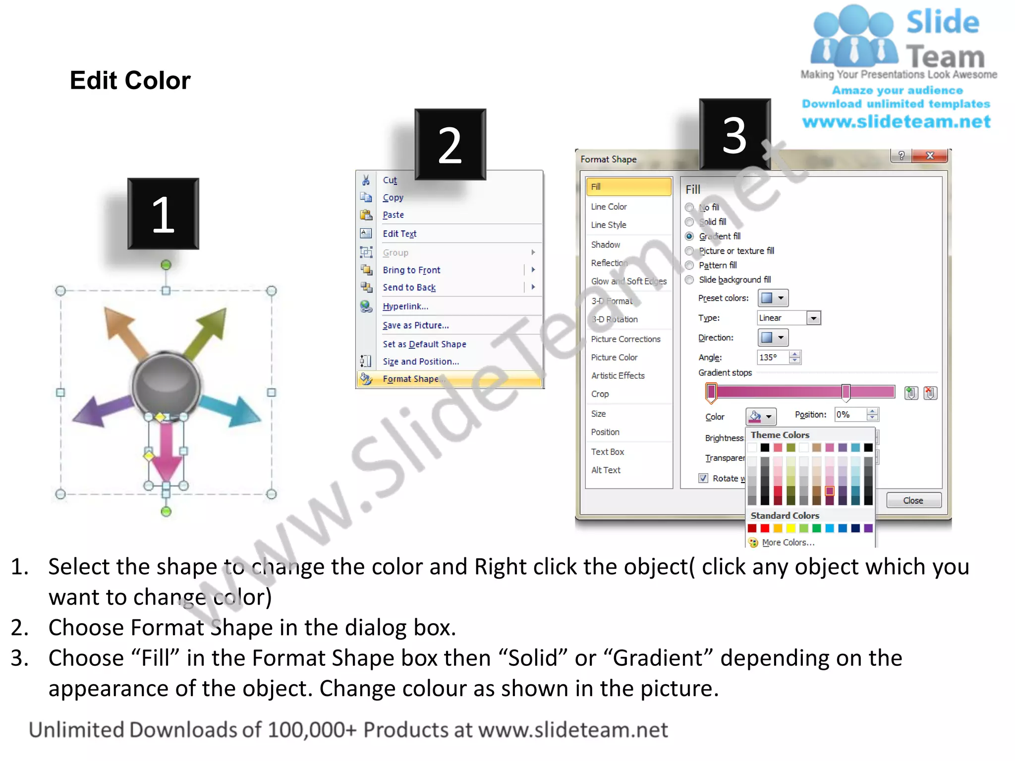 Edit Color

                                         2                           3
             1




1. Select the shape to change the color and Right click the object( click any object which you
   want to change color)
2. Choose Format Shape in the dialog box.
3. Choose “Fill” in the Format Shape box then “Solid” or “Gradient” depending on the
   appearance of the object. Change colour as shown in the picture.
 