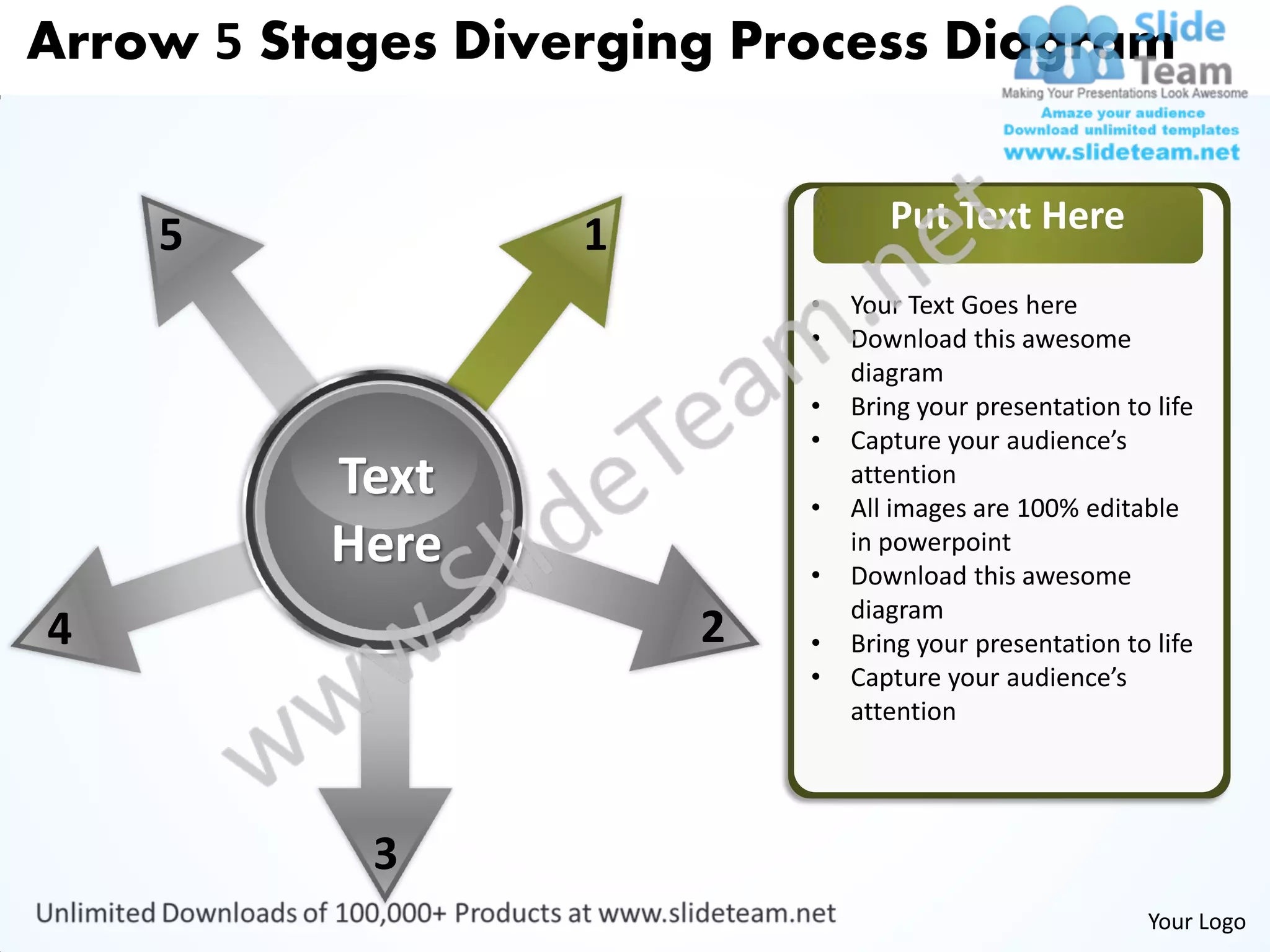 Arrow 5 Stages Diverging Process Diagram


                                  Put Text Here
    5              1
                           •   Your Text Goes here
                           •   Download this awesome
                               diagram
                           •   Bring your presentation to life
                           •   Capture your audience’s
          Text             •
                               attention
                               All images are 100% editable
          Here             •
                               in powerpoint
                               Download this awesome
                               diagram
4                      2   •   Bring your presentation to life
                           •   Capture your audience’s
                               attention




            3
                                                         Your Logo
 