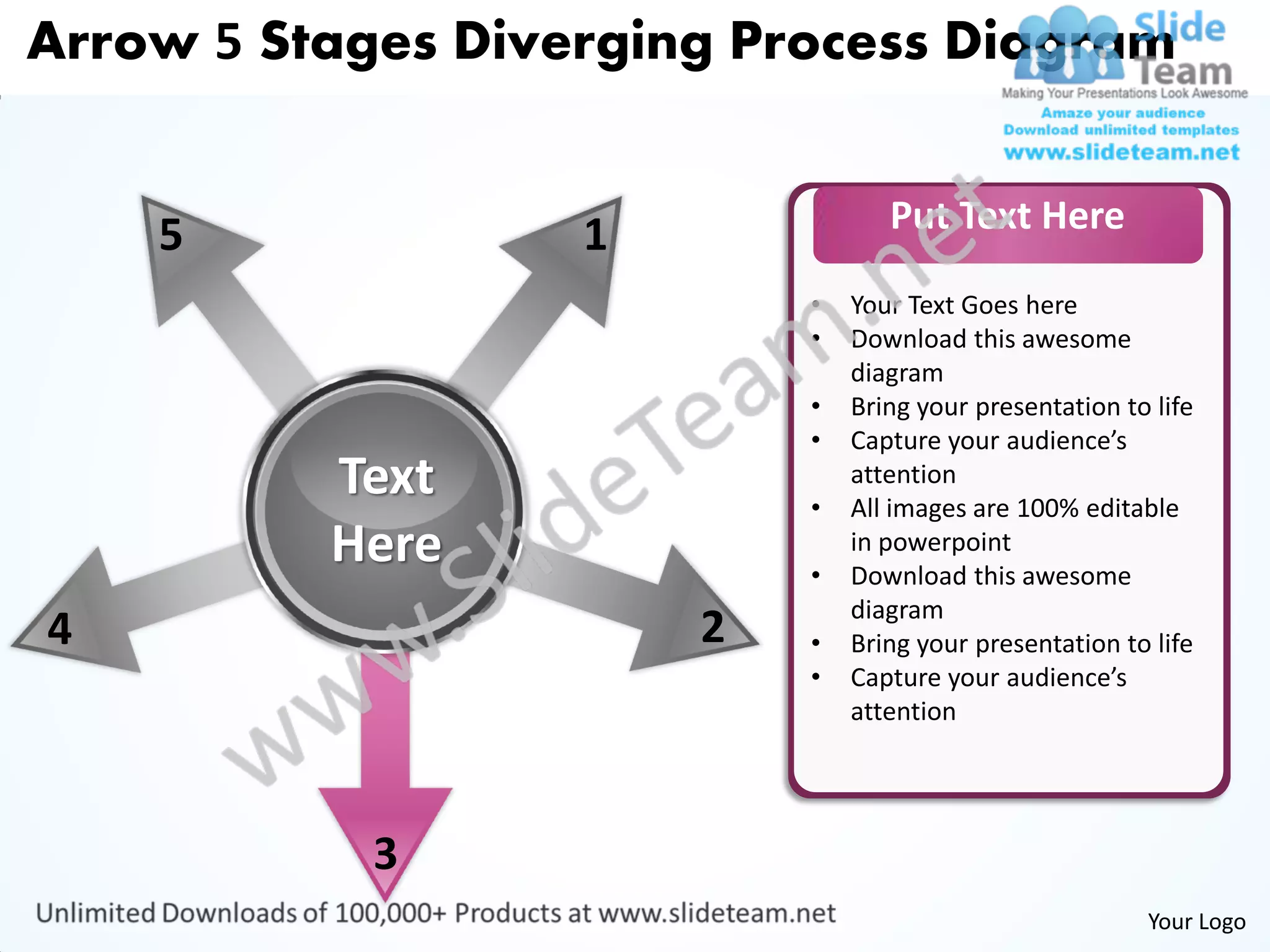 Arrow 5 Stages Diverging Process Diagram


                                  Put Text Here
    5              1
                           •   Your Text Goes here
                           •   Download this awesome
                               diagram
                           •   Bring your presentation to life
                           •   Capture your audience’s
          Text             •
                               attention
                               All images are 100% editable
          Here             •
                               in powerpoint
                               Download this awesome
                               diagram
4                      2   •   Bring your presentation to life
                           •   Capture your audience’s
                               attention




            3
                                                         Your Logo
 