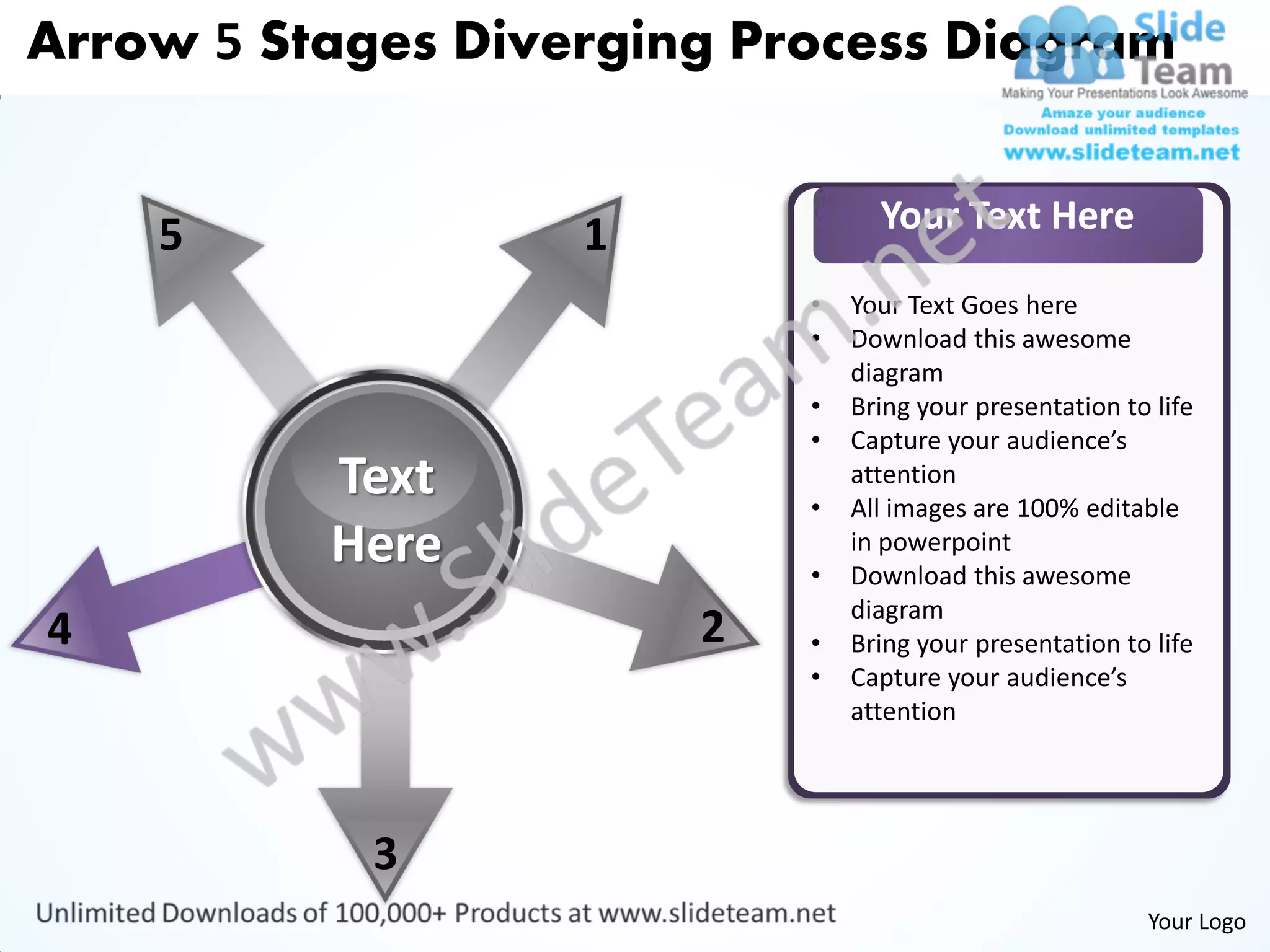 Arrow 5 Stages Diverging Process Diagram


                                 Your Text Here
    5              1
                           •   Your Text Goes here
                           •   Download this awesome
                               diagram
                           •   Bring your presentation to life
                           •   Capture your audience’s
          Text             •
                               attention
                               All images are 100% editable
          Here             •
                               in powerpoint
                               Download this awesome
                               diagram
4                      2   •   Bring your presentation to life
                           •   Capture your audience’s
                               attention




            3
                                                         Your Logo
 