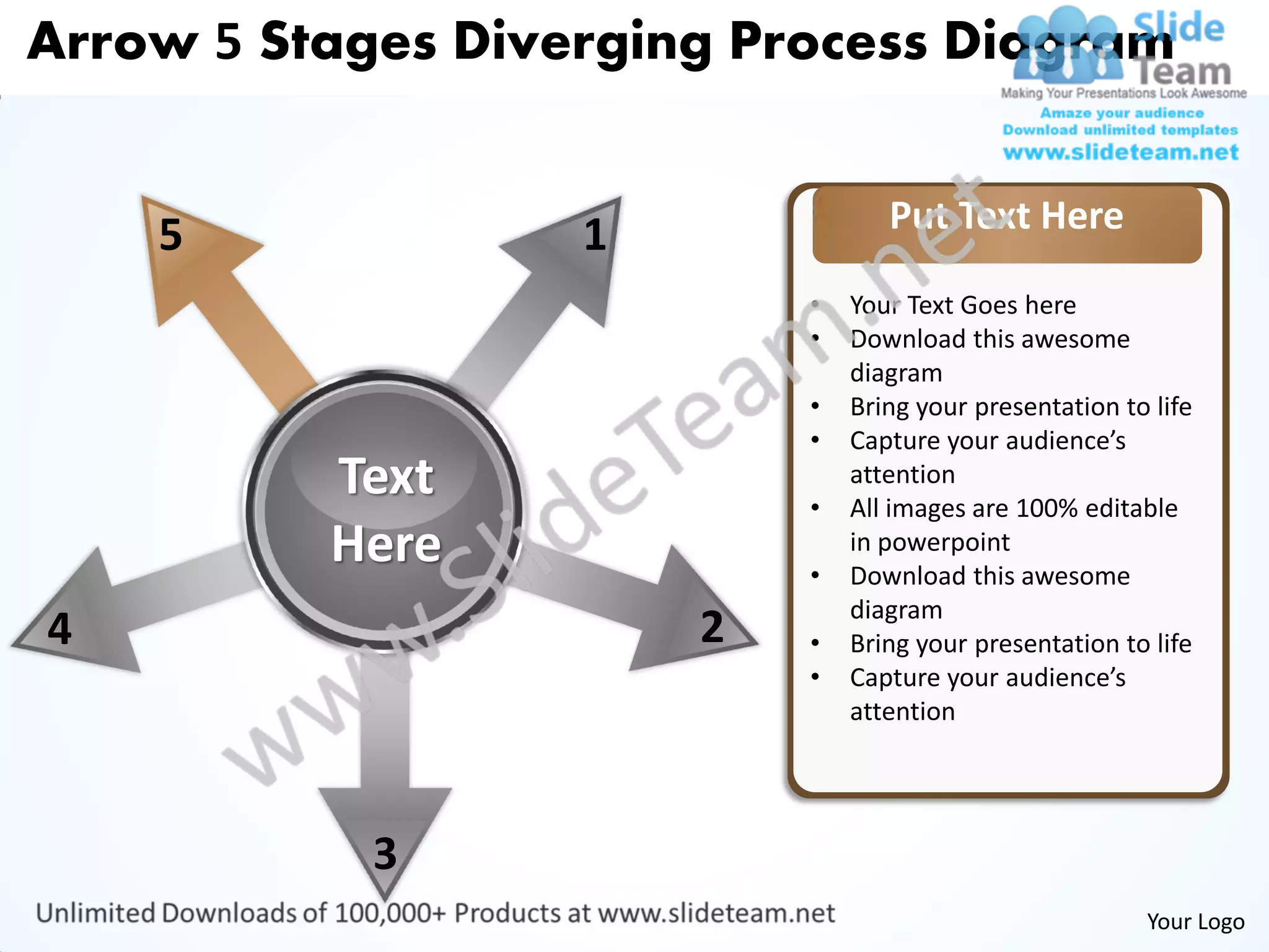 Arrow 5 Stages Diverging Process Diagram


                                  Put Text Here
    5              1
                           •   Your Text Goes here
                           •   Download this awesome
                               diagram
                           •   Bring your presentation to life
                           •   Capture your audience’s
          Text             •
                               attention
                               All images are 100% editable
          Here             •
                               in powerpoint
                               Download this awesome
                               diagram
4                      2   •   Bring your presentation to life
                           •   Capture your audience’s
                               attention




            3
                                                         Your Logo
 