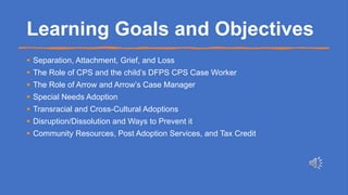 Learning Goals and Objectives
 Separation, Attachment, Grief, and Loss
 The Role of CPS and the child’s DFPS CPS Case Worker
 The Role of Arrow and Arrow’s Case Manager
 Special Needs Adoption
 Transracial and Cross-Cultural Adoptions
 Disruption/Dissolution and Ways to Prevent it
 Community Resources, Post Adoption Services, and Tax Credit
 