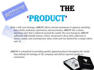 With a 160-year heritage, ARROW offers a broad assortment of apparel, including
dress shirts, neckwear, sportswear, and accessories. ARROW has a classic
American style that is admired around the world. The new European ARROW
collection will initially feature a three-tiered men‟s dress shirt collection of
classic, casual, and contemporary styles, with each tier defined by a unique fabric
and fit.
ARROW is committed to providing quality apparel products throughout the world
that embody the heritage of the company and deliver superior quality to
consumers.
THE
‘PRODUCT’
 