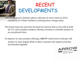 RECENT
DEVELOPMENTS
ARROW designed a limited-edition collection of men‟s shirts in 2010
exclusively for Urban Outfitters, featuring three vintage styles.
The brand name has also been licensed for eyewear that is now sold in both
the U.S. and Canadian markets, offering consumers a durable product at
an exceptional value.
To improve in-store product offerings, ARROW retail stores in Europe will
feature in-store display iPads to allow customers the option to browse
merchandise digitally.
 